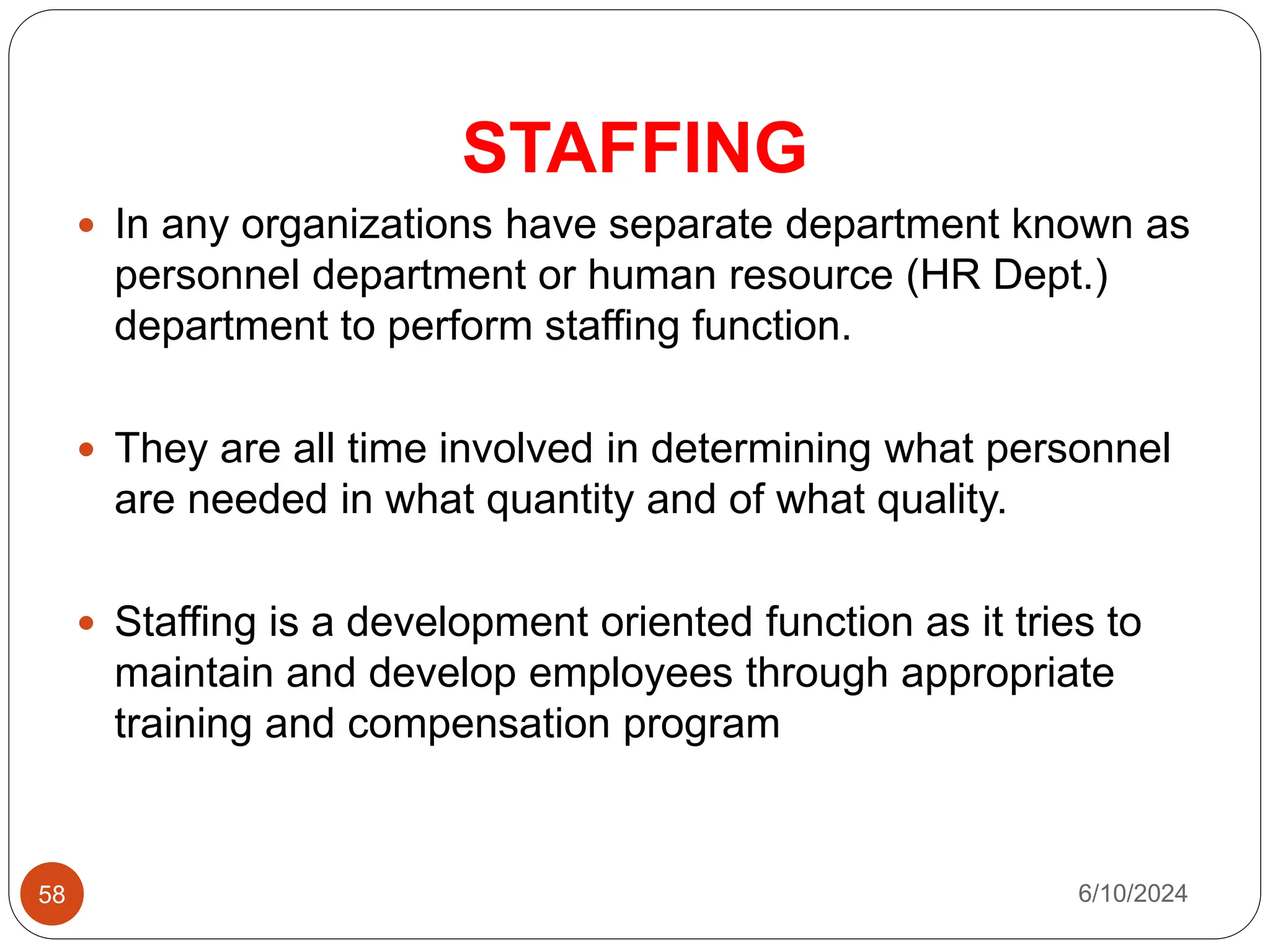 STAFFING
58
 In any organizations have separate department known as
personnel department or human resource (HR Dept.)
department to perform staffing function.
 They are all time involved in determining what personnel
are needed in what quantity and of what quality.
 Staffing is a development oriented function as it tries to
maintain and develop employees through appropriate
training and compensation program
6/10/2024
 