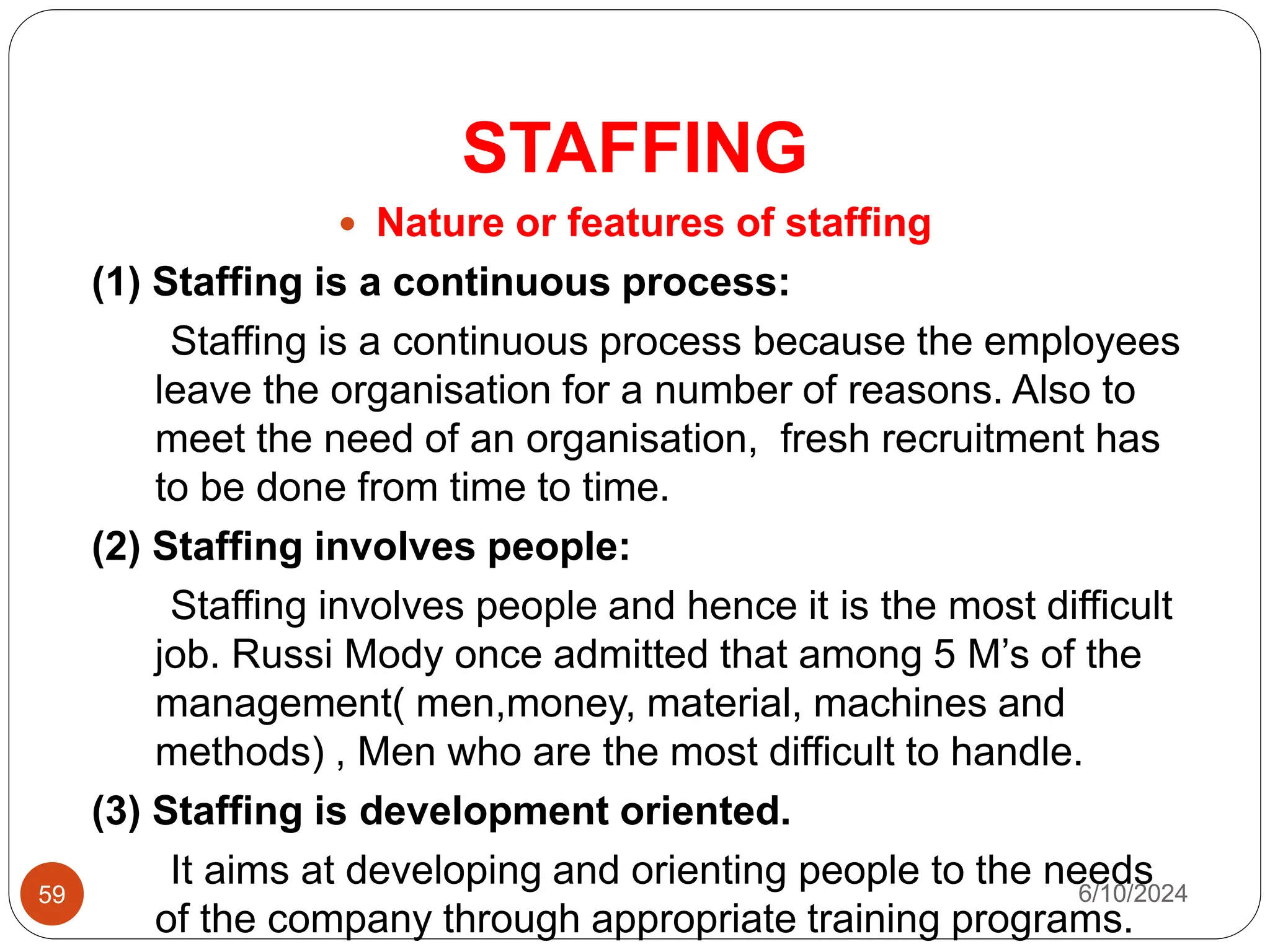 STAFFING
59
 Nature or features of staffing
(1) Staffing is a continuous process:
Staffing is a continuous process because the employees
leave the organisation for a number of reasons. Also to
meet the need of an organisation, fresh recruitment has
to be done from time to time.
(2) Staffing involves people:
Staffing involves people and hence it is the most difficult
job. Russi Mody once admitted that among 5 M’s of the
management( men,money, material, machines and
methods) , Men who are the most difficult to handle.
(3) Staffing is development oriented.
It aims at developing and orienting people to the needs
of the company through appropriate training programs.
6/10/2024
 