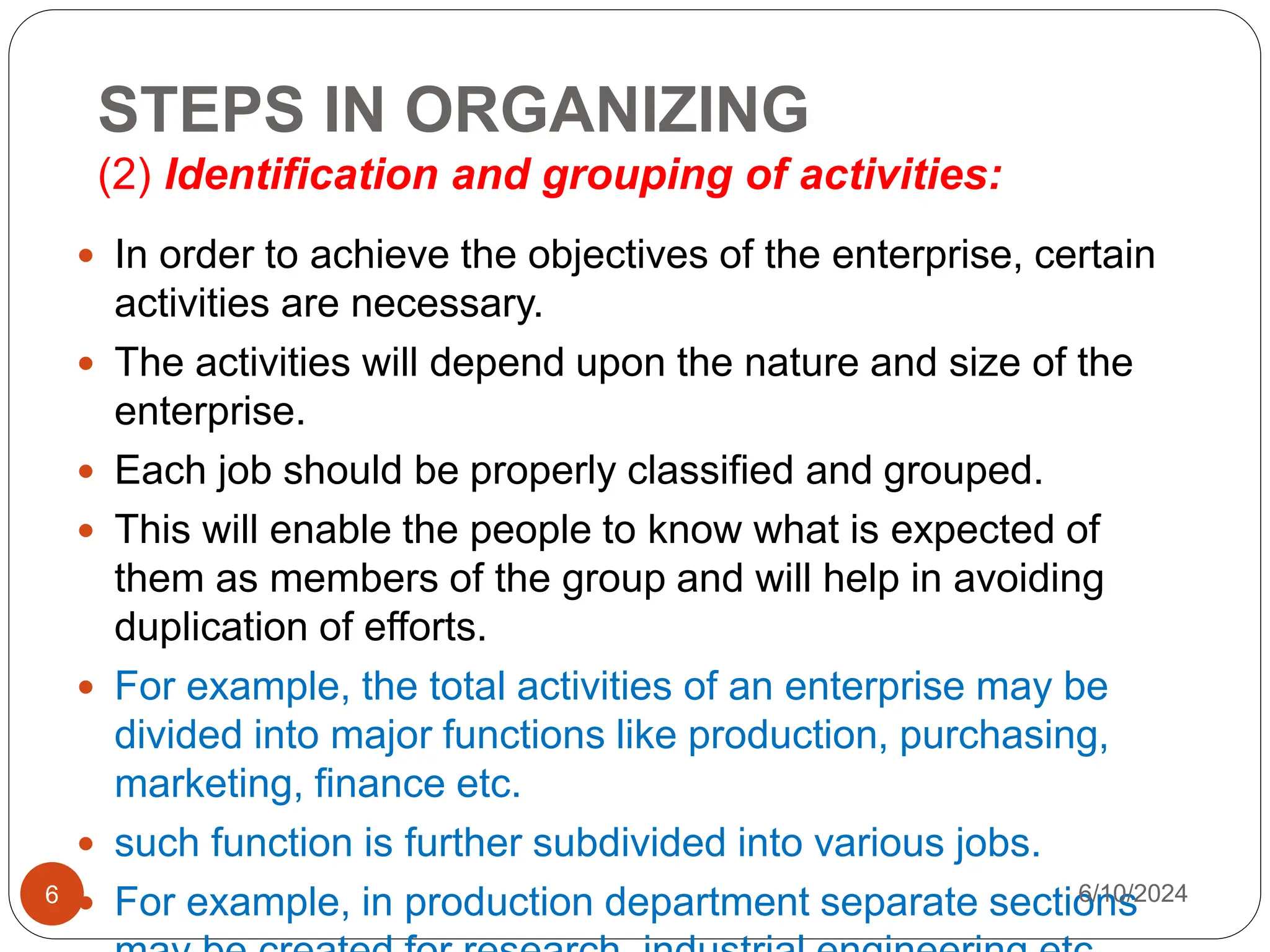 STEPS IN ORGANIZING
(2) Identification and grouping of activities:
6
 In order to achieve the objectives of the enterprise, certain
activities are necessary.
 The activities will depend upon the nature and size of the
enterprise.
 Each job should be properly classified and grouped.
 This will enable the people to know what is expected of
them as members of the group and will help in avoiding
duplication of efforts.
 For example, the total activities of an enterprise may be
divided into major functions like production, purchasing,
marketing, finance etc.
 such function is further subdivided into various jobs.
 For example, in production department separate sections
6/10/2024
 