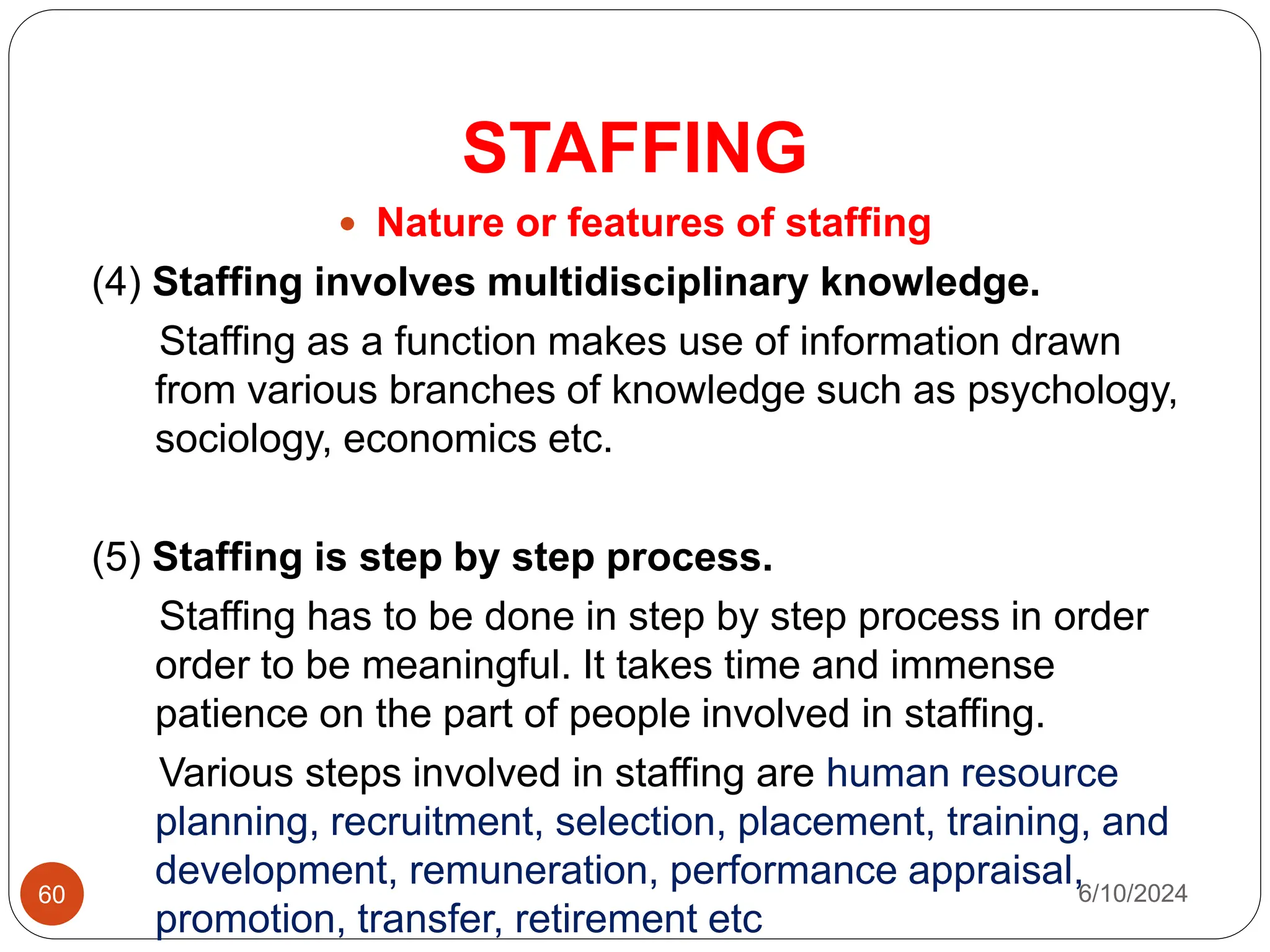 STAFFING
60
 Nature or features of staffing
(4) Staffing involves multidisciplinary knowledge.
Staffing as a function makes use of information drawn
from various branches of knowledge such as psychology,
sociology, economics etc.
(5) Staffing is step by step process.
Staffing has to be done in step by step process in order
order to be meaningful. It takes time and immense
patience on the part of people involved in staffing.
Various steps involved in staffing are human resource
planning, recruitment, selection, placement, training, and
development, remuneration, performance appraisal,
promotion, transfer, retirement etc
6/10/2024
 