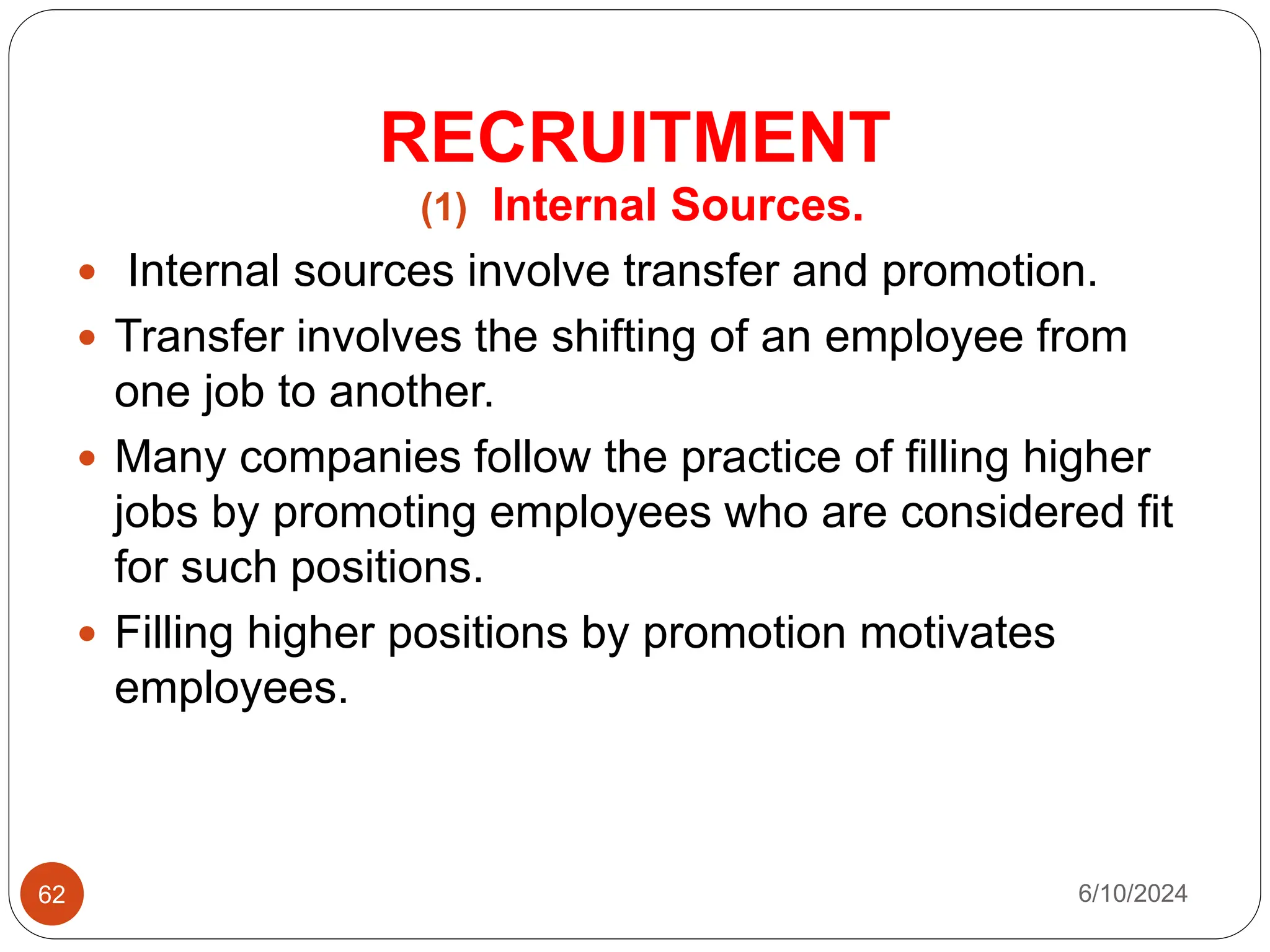 RECRUITMENT
62
(1) Internal Sources.
 Internal sources involve transfer and promotion.
 Transfer involves the shifting of an employee from
one job to another.
 Many companies follow the practice of filling higher
jobs by promoting employees who are considered fit
for such positions.
 Filling higher positions by promotion motivates
employees.
6/10/2024
 