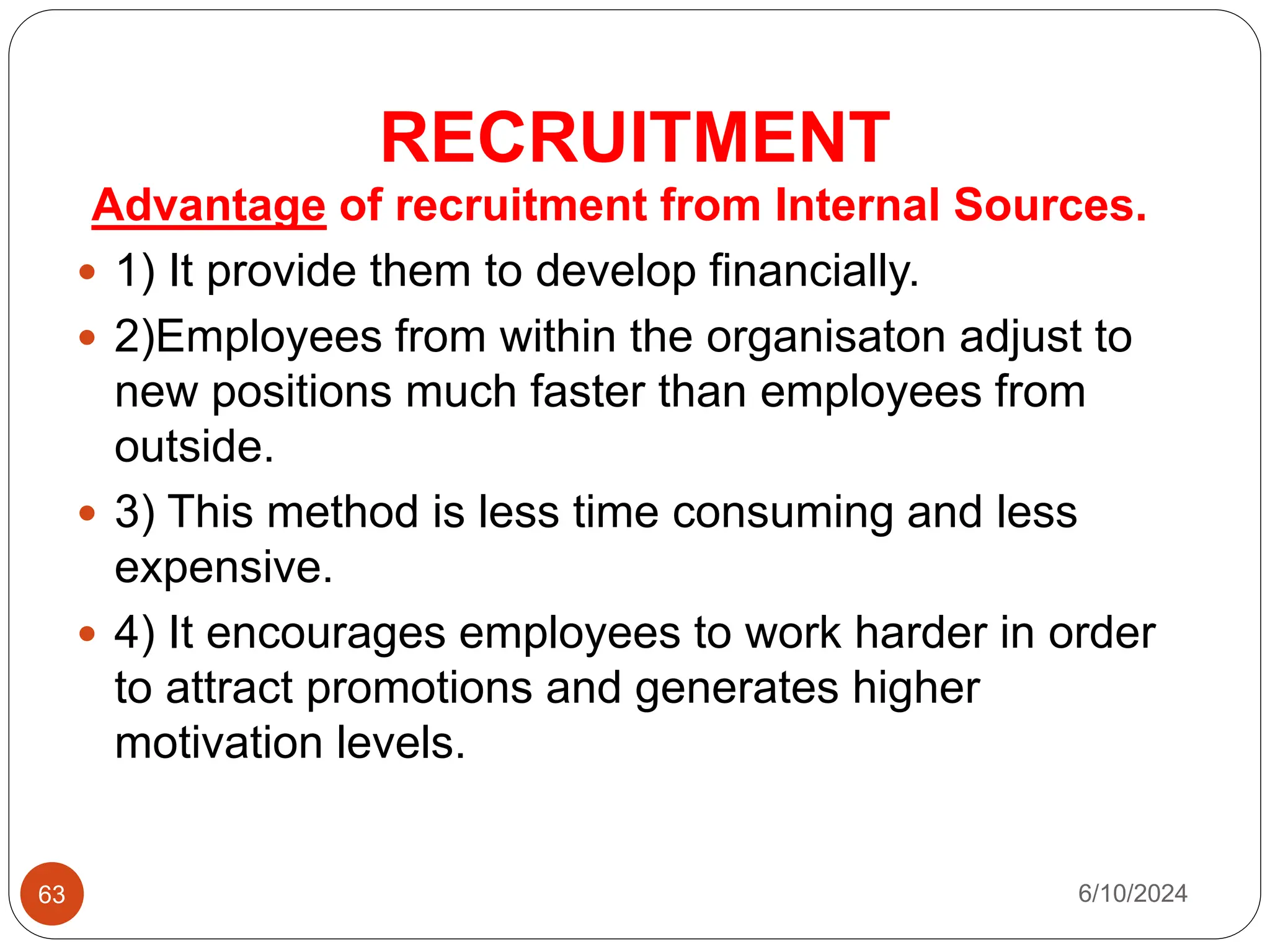 RECRUITMENT
63
Advantage of recruitment from Internal Sources.
 1) It provide them to develop financially.
 2)Employees from within the organisaton adjust to
new positions much faster than employees from
outside.
 3) This method is less time consuming and less
expensive.
 4) It encourages employees to work harder in order
to attract promotions and generates higher
motivation levels.
6/10/2024
 
