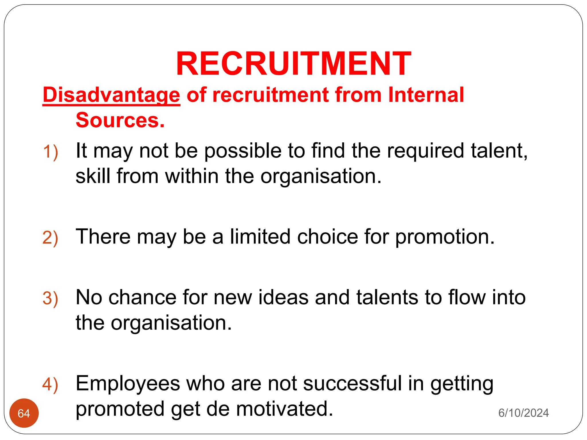 RECRUITMENT
64
Disadvantage of recruitment from Internal
Sources.
1) It may not be possible to find the required talent,
skill from within the organisation.
2) There may be a limited choice for promotion.
3) No chance for new ideas and talents to flow into
the organisation.
4) Employees who are not successful in getting
promoted get de motivated. 6/10/2024
 