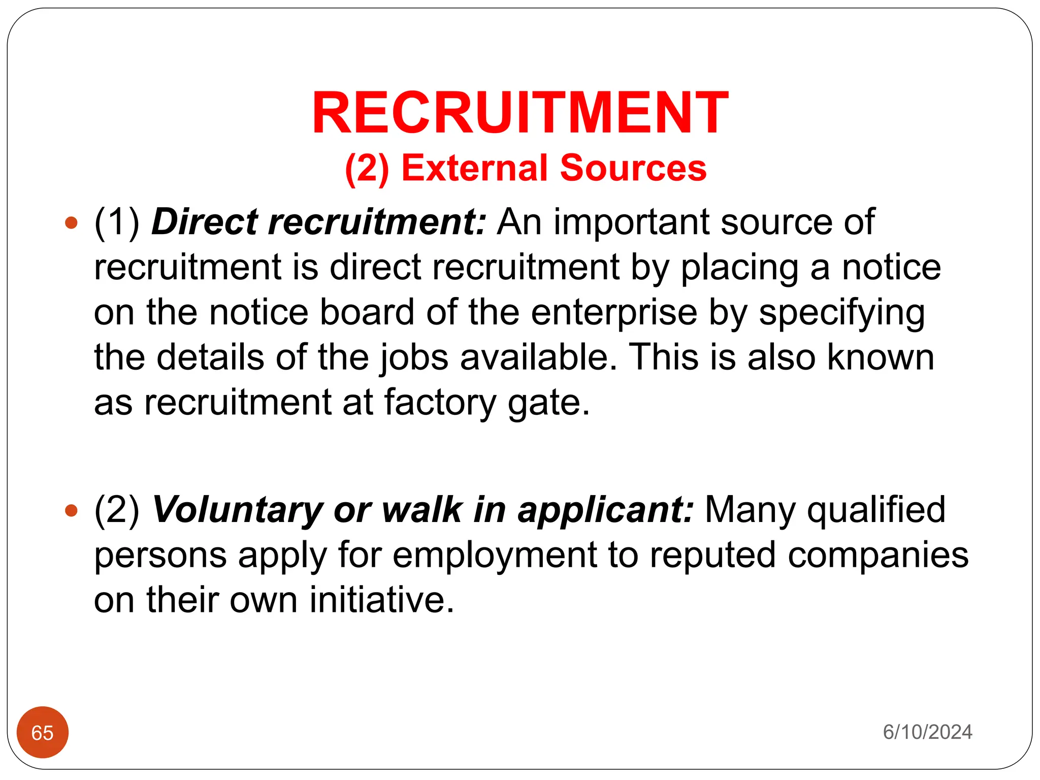 RECRUITMENT
65
(2) External Sources
 (1) Direct recruitment: An important source of
recruitment is direct recruitment by placing a notice
on the notice board of the enterprise by specifying
the details of the jobs available. This is also known
as recruitment at factory gate.
 (2) Voluntary or walk in applicant: Many qualified
persons apply for employment to reputed companies
on their own initiative.
6/10/2024
 