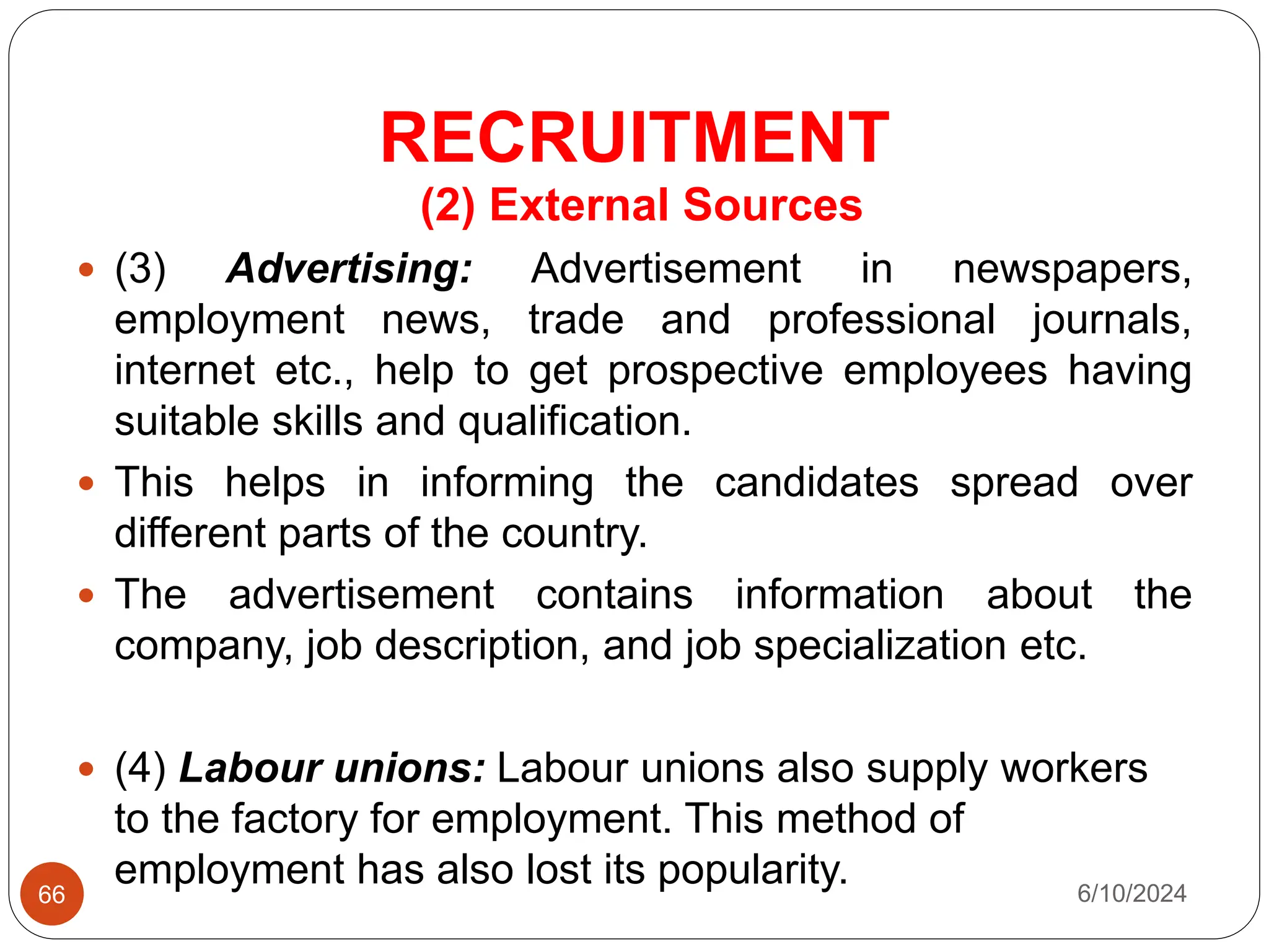 RECRUITMENT
66
(2) External Sources
 (3) Advertising: Advertisement in newspapers,
employment news, trade and professional journals,
internet etc., help to get prospective employees having
suitable skills and qualification.
 This helps in informing the candidates spread over
different parts of the country.
 The advertisement contains information about the
company, job description, and job specialization etc.
 (4) Labour unions: Labour unions also supply workers
to the factory for employment. This method of
employment has also lost its popularity. 6/10/2024
 