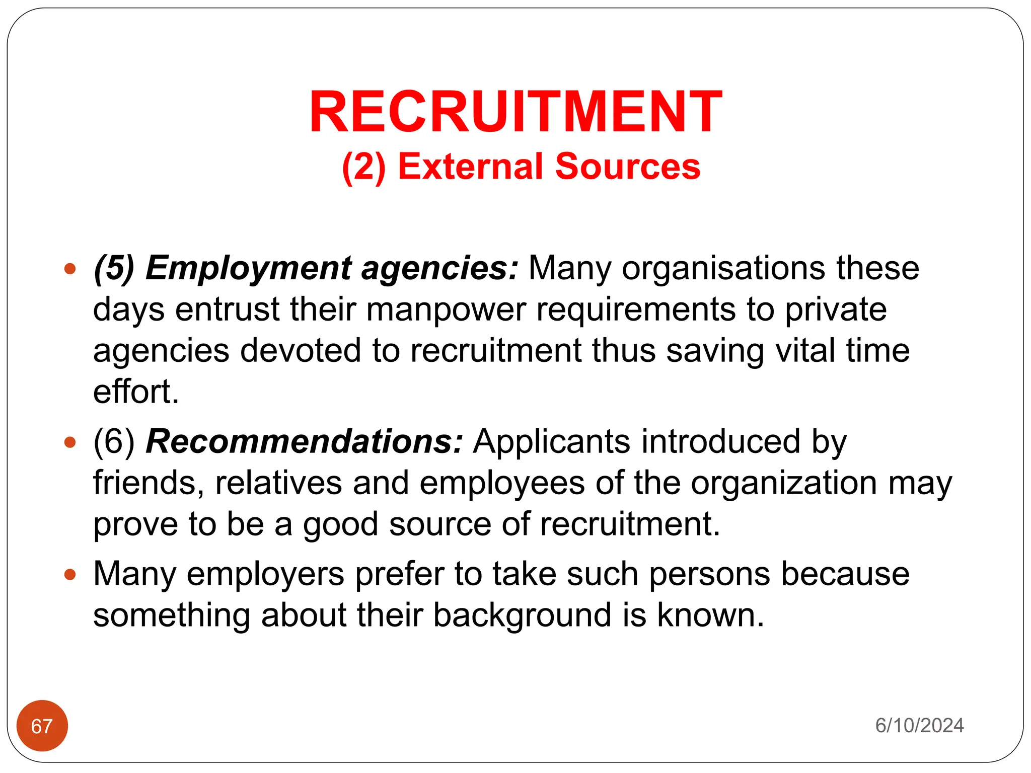 RECRUITMENT
67
(2) External Sources
 (5) Employment agencies: Many organisations these
days entrust their manpower requirements to private
agencies devoted to recruitment thus saving vital time
effort.
 (6) Recommendations: Applicants introduced by
friends, relatives and employees of the organization may
prove to be a good source of recruitment.
 Many employers prefer to take such persons because
something about their background is known.
6/10/2024
 