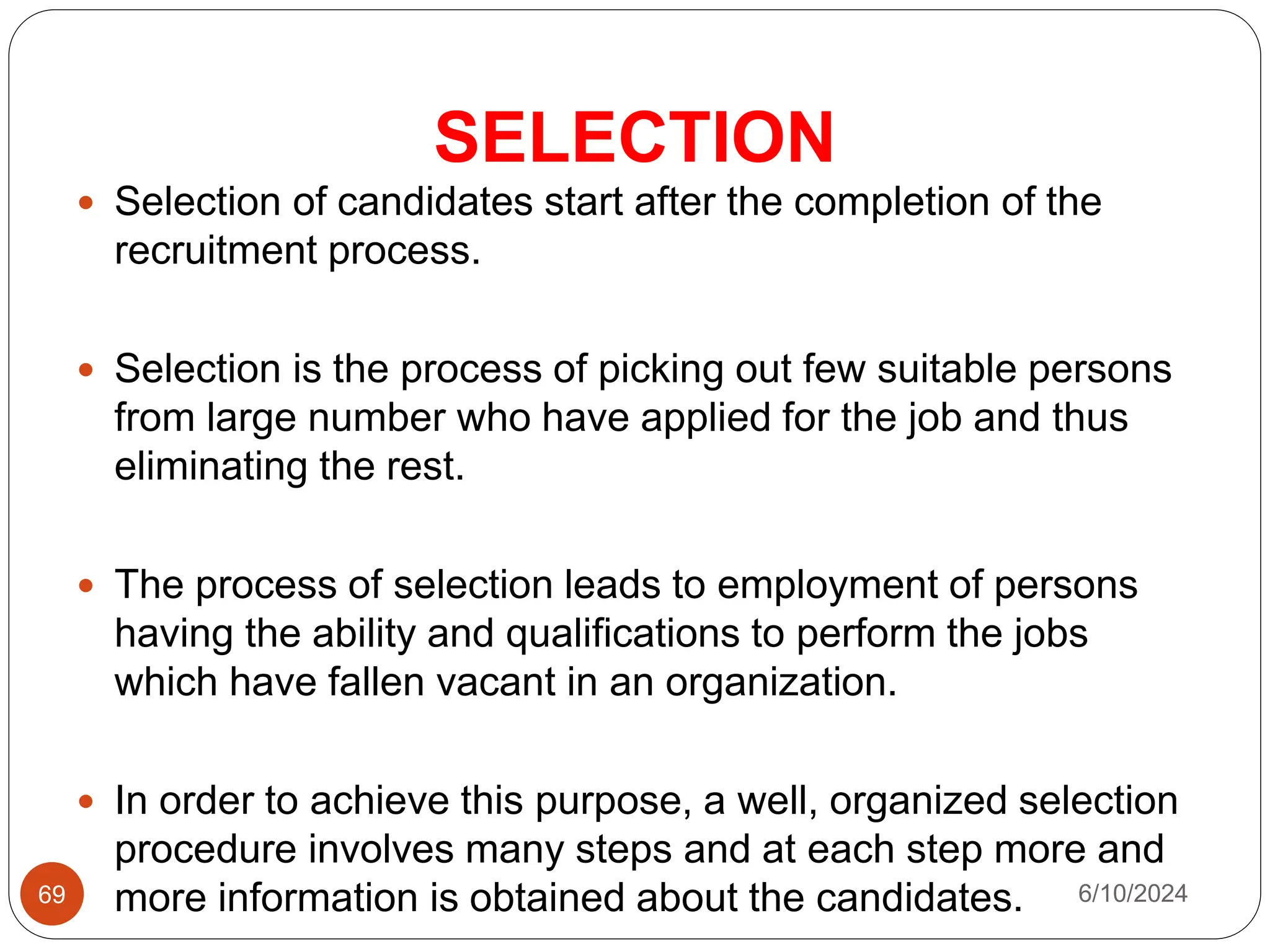 SELECTION
69
 Selection of candidates start after the completion of the
recruitment process.
 Selection is the process of picking out few suitable persons
from large number who have applied for the job and thus
eliminating the rest.
 The process of selection leads to employment of persons
having the ability and qualifications to perform the jobs
which have fallen vacant in an organization.
 In order to achieve this purpose, a well, organized selection
procedure involves many steps and at each step more and
more information is obtained about the candidates. 6/10/2024
 