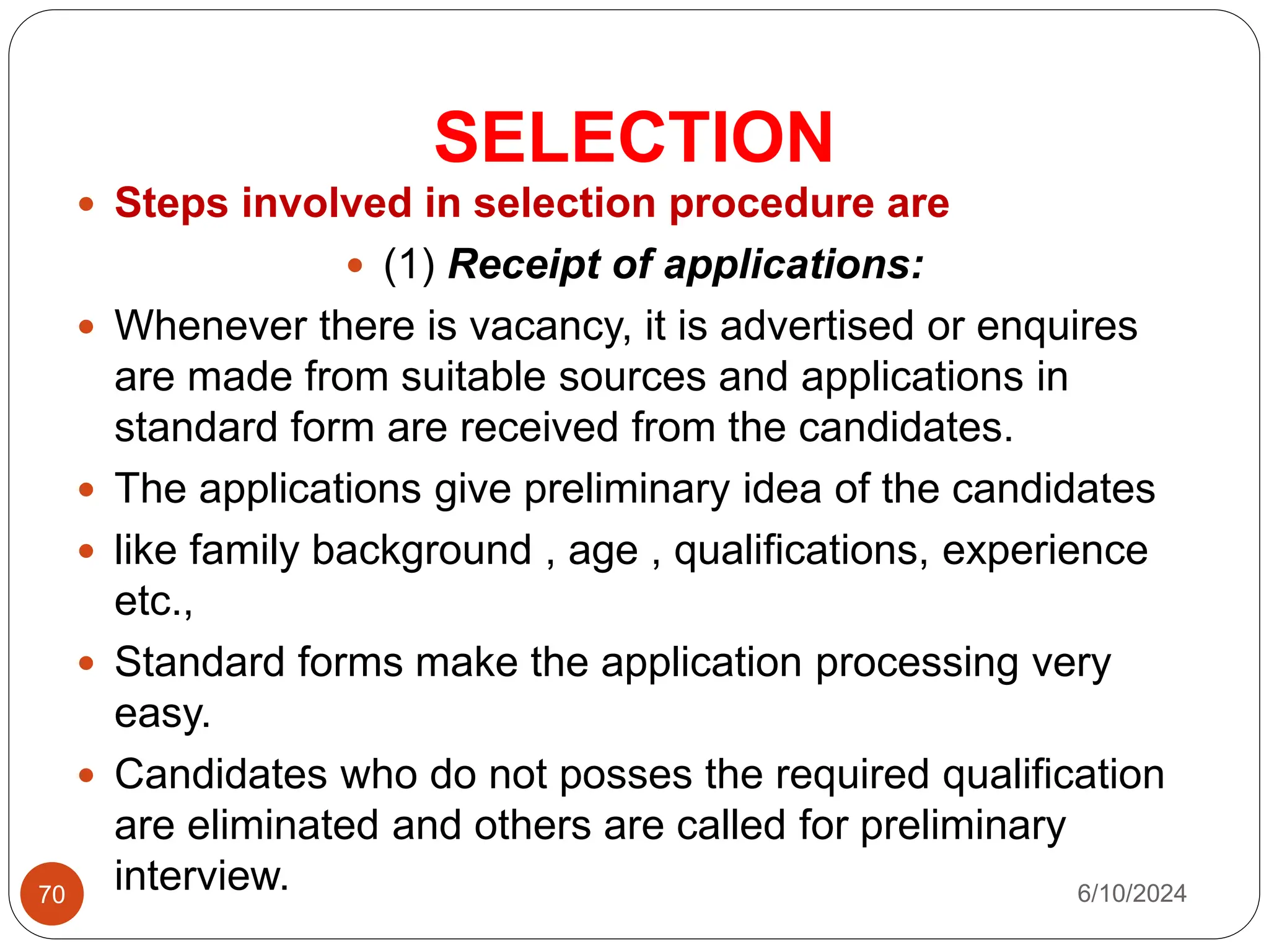SELECTION
70
 Steps involved in selection procedure are
 (1) Receipt of applications:
 Whenever there is vacancy, it is advertised or enquires
are made from suitable sources and applications in
standard form are received from the candidates.
 The applications give preliminary idea of the candidates
 like family background , age , qualifications, experience
etc.,
 Standard forms make the application processing very
easy.
 Candidates who do not posses the required qualification
are eliminated and others are called for preliminary
interview. 6/10/2024
 