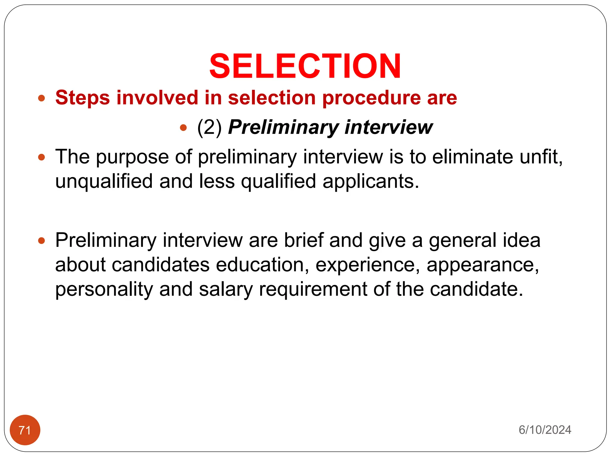 SELECTION
71
 Steps involved in selection procedure are
 (2) Preliminary interview
 The purpose of preliminary interview is to eliminate unfit,
unqualified and less qualified applicants.
 Preliminary interview are brief and give a general idea
about candidates education, experience, appearance,
personality and salary requirement of the candidate.
6/10/2024
 