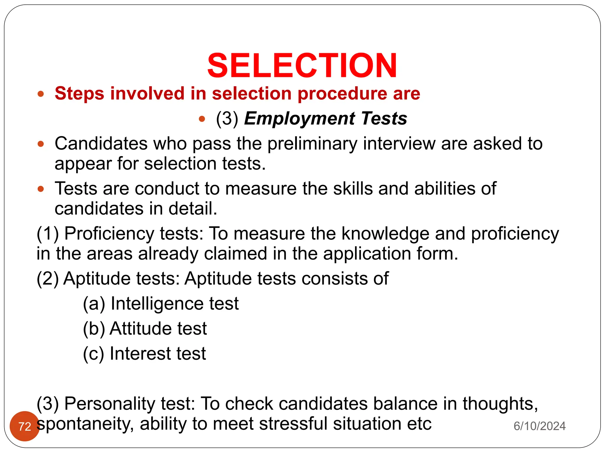 SELECTION
72
 Steps involved in selection procedure are
 (3) Employment Tests
 Candidates who pass the preliminary interview are asked to
appear for selection tests.
 Tests are conduct to measure the skills and abilities of
candidates in detail.
(1) Proficiency tests: To measure the knowledge and proficiency
in the areas already claimed in the application form.
(2) Aptitude tests: Aptitude tests consists of
(a) Intelligence test
(b) Attitude test
(c) Interest test
(3) Personality test: To check candidates balance in thoughts,
spontaneity, ability to meet stressful situation etc 6/10/2024
 