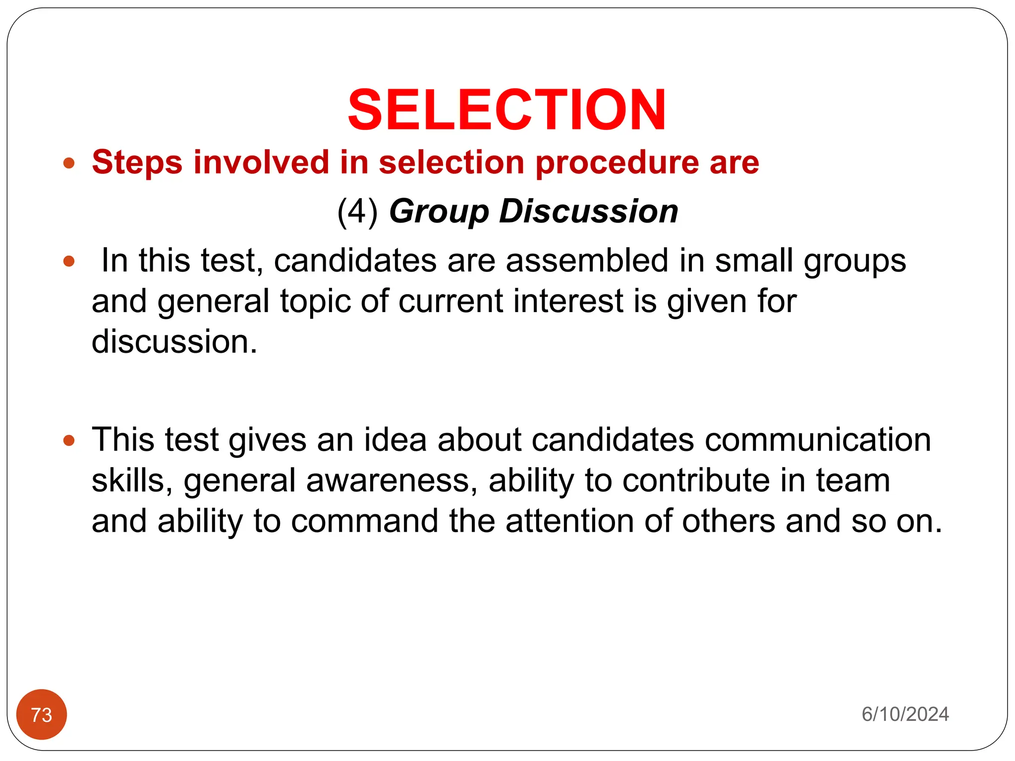 SELECTION
73
 Steps involved in selection procedure are
(4) Group Discussion
 In this test, candidates are assembled in small groups
and general topic of current interest is given for
discussion.
 This test gives an idea about candidates communication
skills, general awareness, ability to contribute in team
and ability to command the attention of others and so on.
6/10/2024
 