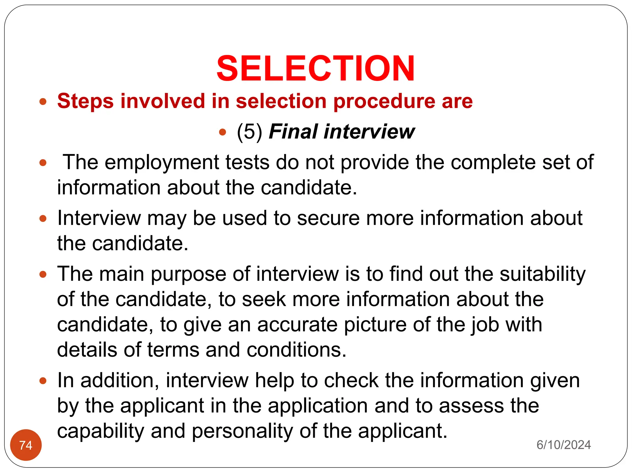 SELECTION
74
 Steps involved in selection procedure are
 (5) Final interview
 The employment tests do not provide the complete set of
information about the candidate.
 Interview may be used to secure more information about
the candidate.
 The main purpose of interview is to find out the suitability
of the candidate, to seek more information about the
candidate, to give an accurate picture of the job with
details of terms and conditions.
 In addition, interview help to check the information given
by the applicant in the application and to assess the
capability and personality of the applicant.
6/10/2024
 