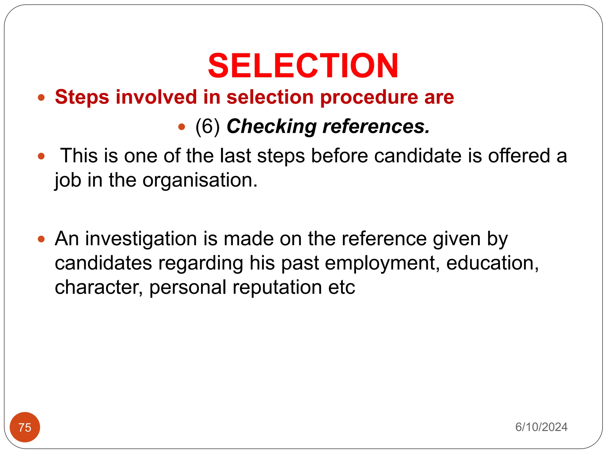 SELECTION
75
 Steps involved in selection procedure are
 (6) Checking references.
 This is one of the last steps before candidate is offered a
job in the organisation.
 An investigation is made on the reference given by
candidates regarding his past employment, education,
character, personal reputation etc
6/10/2024
 