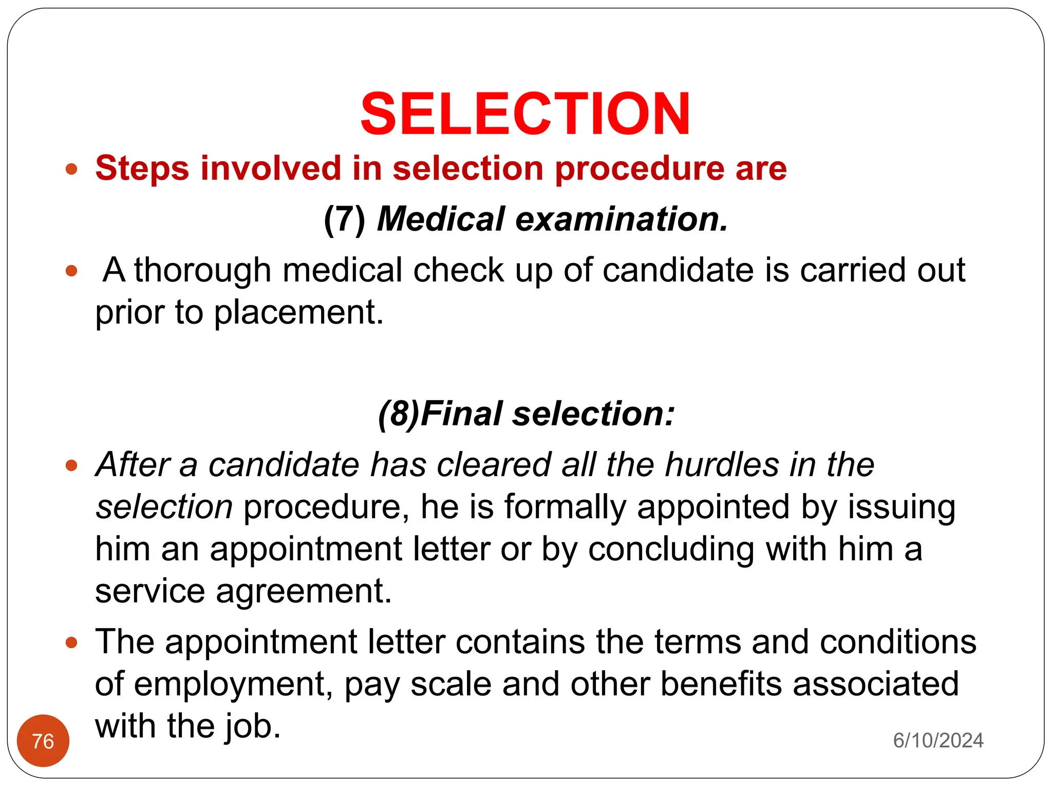 SELECTION
76
 Steps involved in selection procedure are
(7) Medical examination.
 A thorough medical check up of candidate is carried out
prior to placement.
(8)Final selection:
 After a candidate has cleared all the hurdles in the
selection procedure, he is formally appointed by issuing
him an appointment letter or by concluding with him a
service agreement.
 The appointment letter contains the terms and conditions
of employment, pay scale and other benefits associated
with the job. 6/10/2024
 