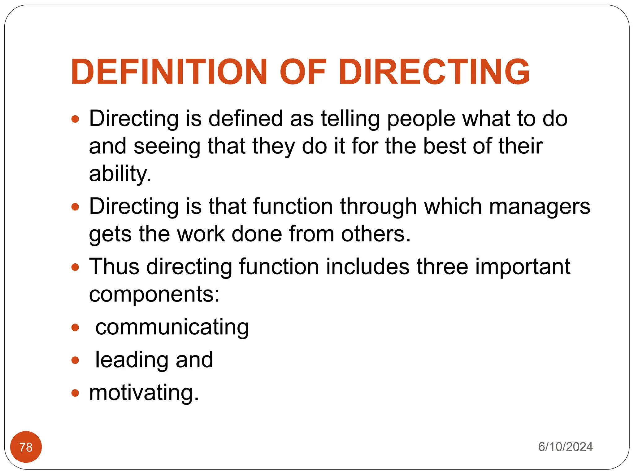 DEFINITION OF DIRECTING
 Directing is defined as telling people what to do
and seeing that they do it for the best of their
ability.
 Directing is that function through which managers
gets the work done from others.
 Thus directing function includes three important
components:
 communicating
 leading and
 motivating.
6/10/2024
78
 