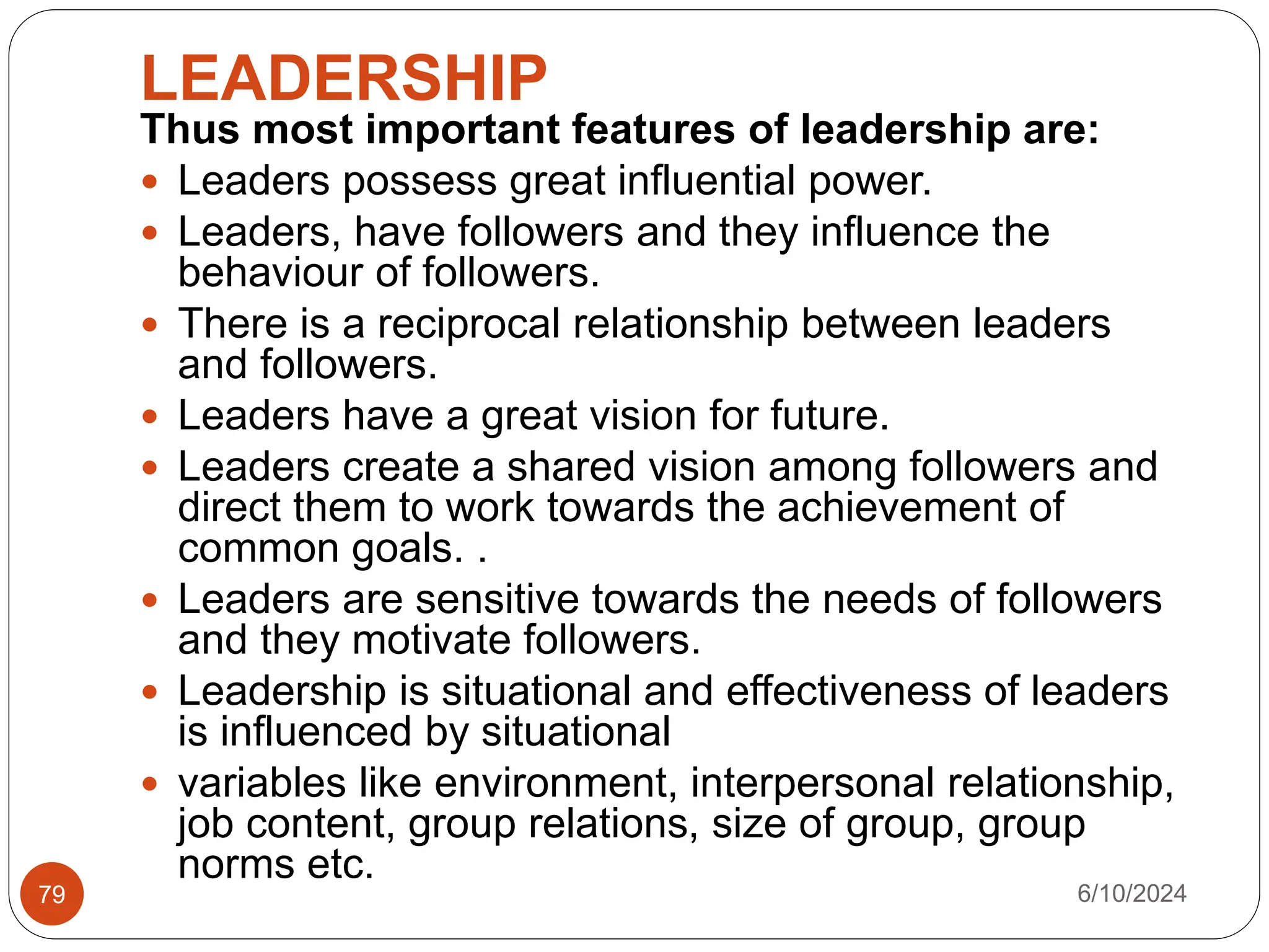 LEADERSHIP
6/10/2024
79
Thus most important features of leadership are:
 Leaders possess great influential power.
 Leaders, have followers and they influence the
behaviour of followers.
 There is a reciprocal relationship between leaders
and followers.
 Leaders have a great vision for future.
 Leaders create a shared vision among followers and
direct them to work towards the achievement of
common goals. .
 Leaders are sensitive towards the needs of followers
and they motivate followers.
 Leadership is situational and effectiveness of leaders
is influenced by situational
 variables like environment, interpersonal relationship,
job content, group relations, size of group, group
norms etc.
 
