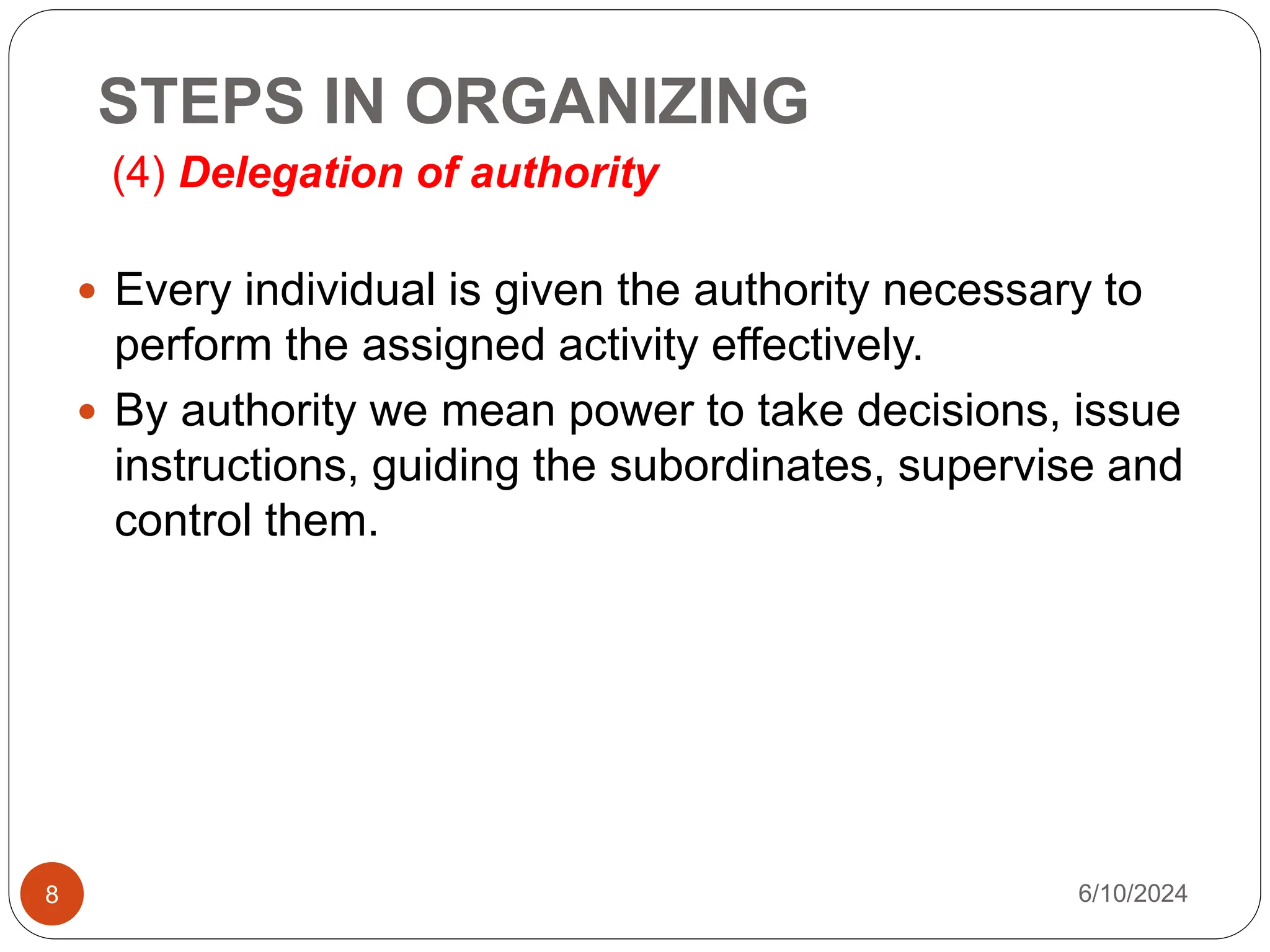 STEPS IN ORGANIZING
(4) Delegation of authority
8
 Every individual is given the authority necessary to
perform the assigned activity effectively.
 By authority we mean power to take decisions, issue
instructions, guiding the subordinates, supervise and
control them.
6/10/2024
 