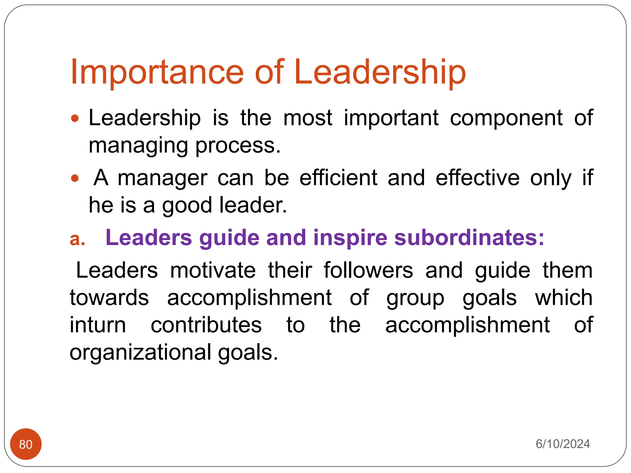 Importance of Leadership
6/10/2024
80
 Leadership is the most important component of
managing process.
 A manager can be efficient and effective only if
he is a good leader.
a. Leaders guide and inspire subordinates:
Leaders motivate their followers and guide them
towards accomplishment of group goals which
inturn contributes to the accomplishment of
organizational goals.
 