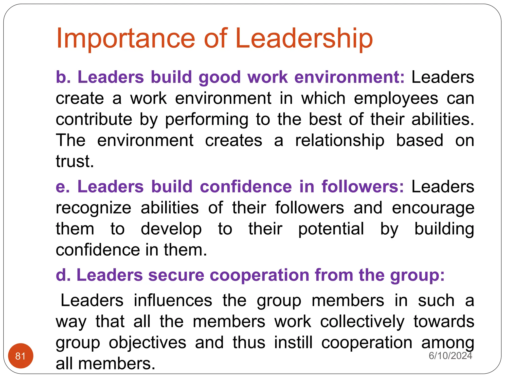 Importance of Leadership
6/10/2024
81
b. Leaders build good work environment: Leaders
create a work environment in which employees can
contribute by performing to the best of their abilities.
The environment creates a relationship based on
trust.
e. Leaders build confidence in followers: Leaders
recognize abilities of their followers and encourage
them to develop to their potential by building
confidence in them.
d. Leaders secure cooperation from the group:
Leaders influences the group members in such a
way that all the members work collectively towards
group objectives and thus instill cooperation among
all members.
 