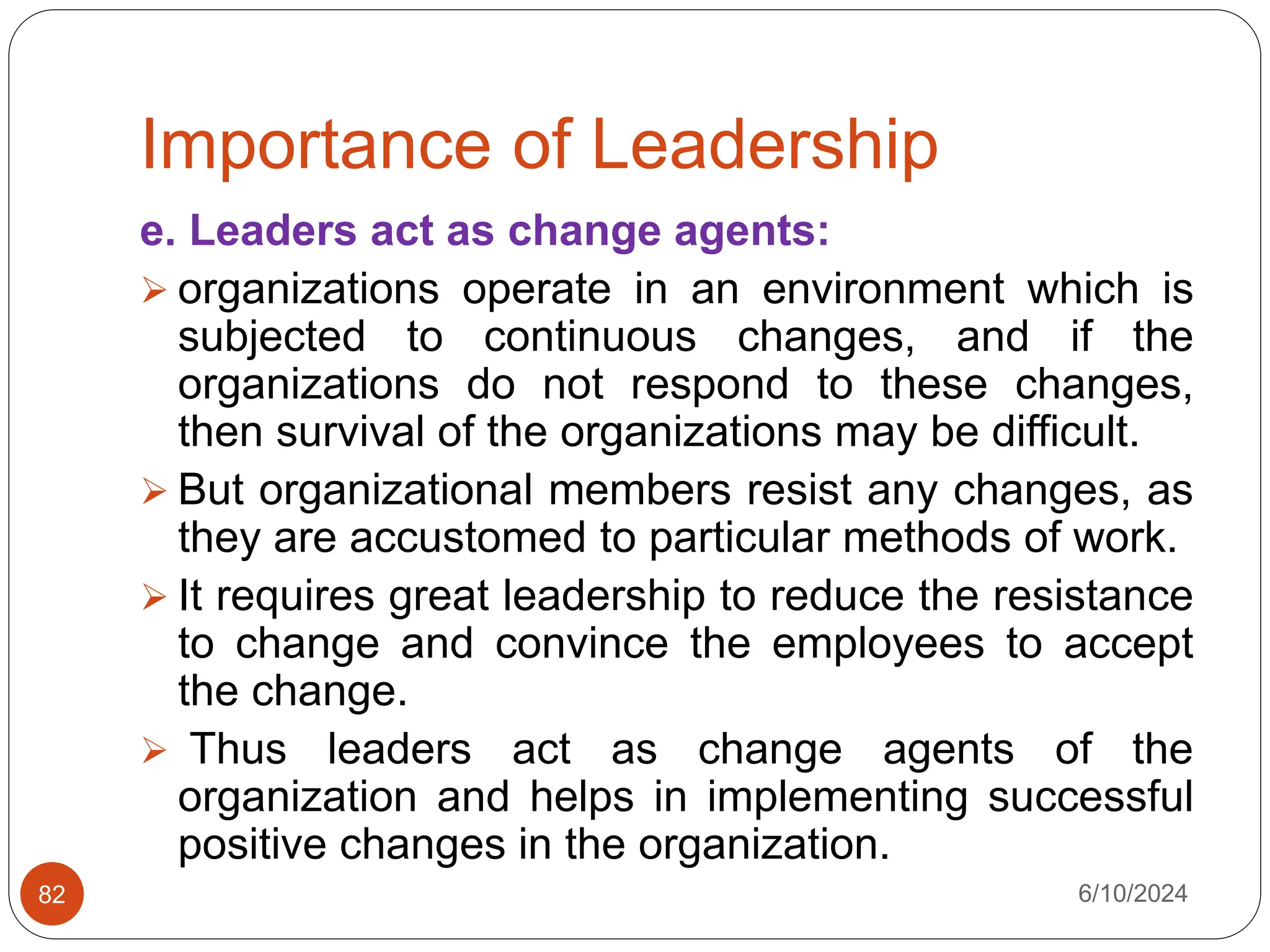 Importance of Leadership
6/10/2024
82
e. Leaders act as change agents:
 organizations operate in an environment which is
subjected to continuous changes, and if the
organizations do not respond to these changes,
then survival of the organizations may be difficult.
 But organizational members resist any changes, as
they are accustomed to particular methods of work.
 It requires great leadership to reduce the resistance
to change and convince the employees to accept
the change.
 Thus leaders act as change agents of the
organization and helps in implementing successful
positive changes in the organization.
 
