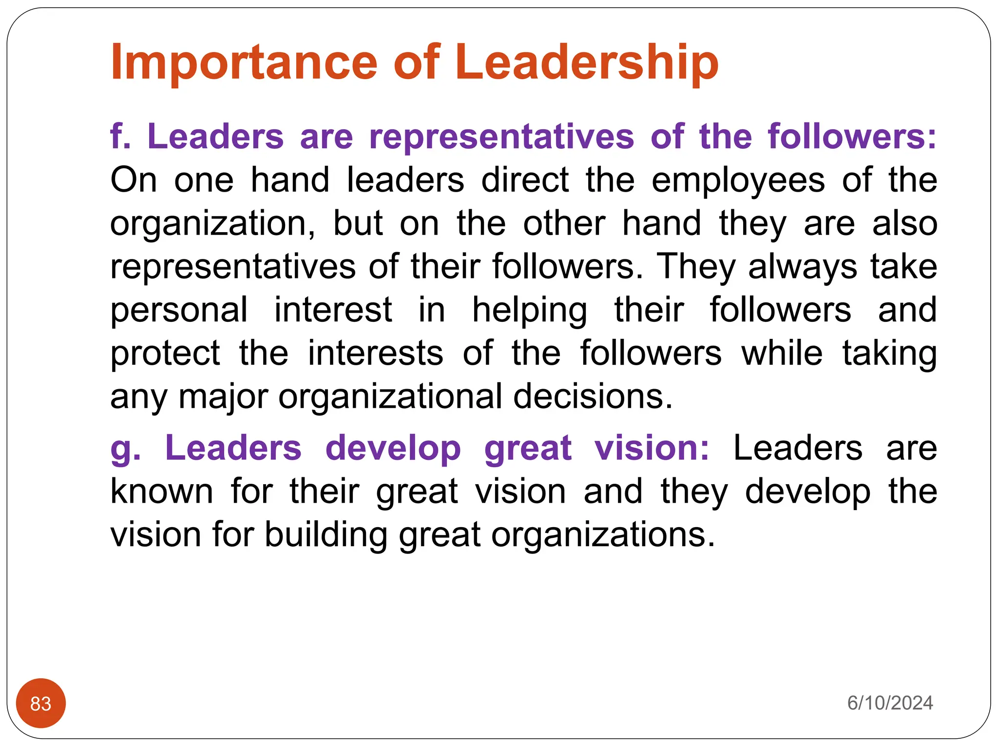 Importance of Leadership
6/10/2024
83
f. Leaders are representatives of the followers:
On one hand leaders direct the employees of the
organization, but on the other hand they are also
representatives of their followers. They always take
personal interest in helping their followers and
protect the interests of the followers while taking
any major organizational decisions.
g. Leaders develop great vision: Leaders are
known for their great vision and they develop the
vision for building great organizations.
 
