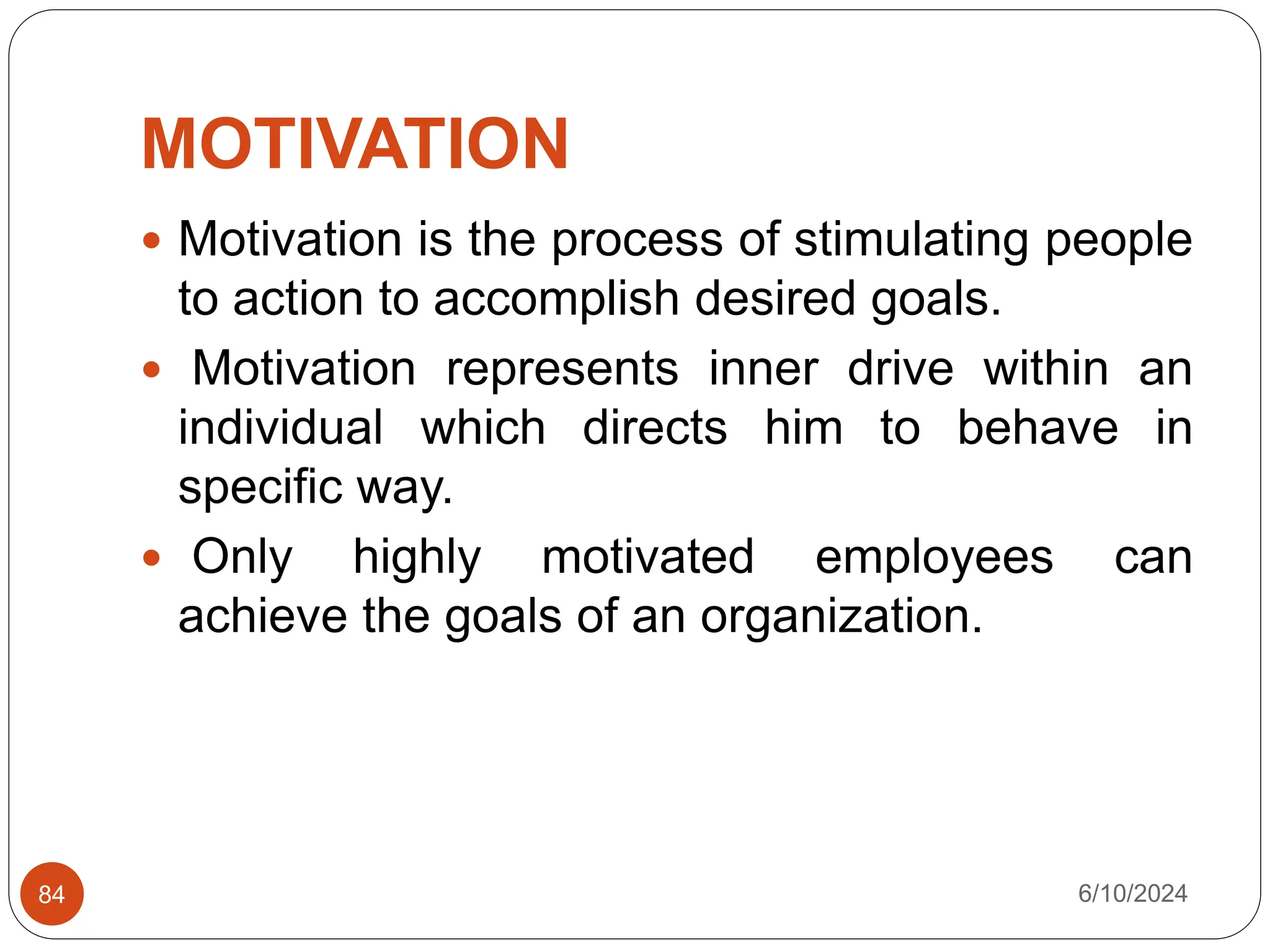 MOTIVATION
6/10/2024
84
 Motivation is the process of stimulating people
to action to accomplish desired goals.
 Motivation represents inner drive within an
individual which directs him to behave in
specific way.
 Only highly motivated employees can
achieve the goals of an organization.
 