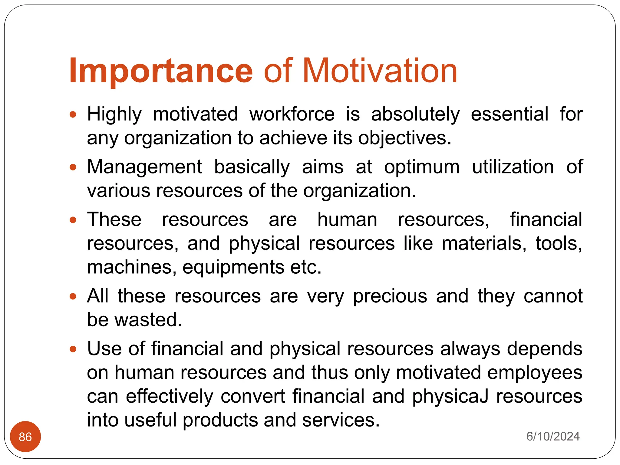 Importance of Motivation
6/10/2024
86
 Highly motivated workforce is absolutely essential for
any organization to achieve its objectives.
 Management basically aims at optimum utilization of
various resources of the organization.
 These resources are human resources, financial
resources, and physical resources like materials, tools,
machines, equipments etc.
 All these resources are very precious and they cannot
be wasted.
 Use of financial and physical resources always depends
on human resources and thus only motivated employees
can effectively convert financial and physicaJ resources
into useful products and services.
 