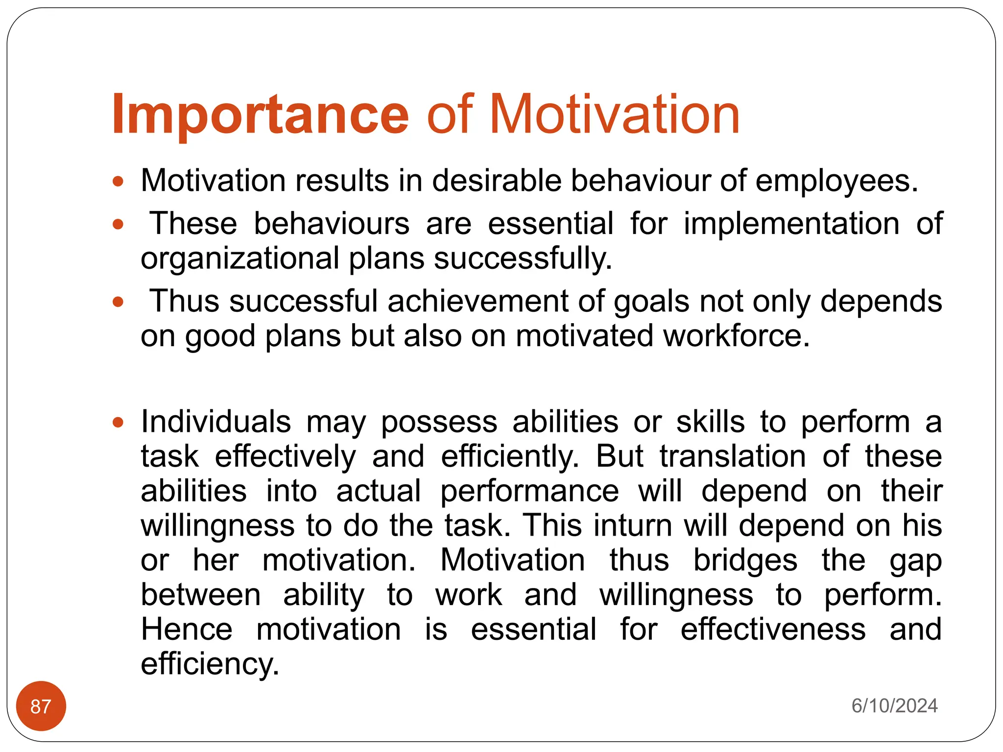 Importance of Motivation
6/10/2024
87
 Motivation results in desirable behaviour of employees.
 These behaviours are essential for implementation of
organizational plans successfully.
 Thus successful achievement of goals not only depends
on good plans but also on motivated workforce.
 Individuals may possess abilities or skills to perform a
task effectively and efficiently. But translation of these
abilities into actual performance will depend on their
willingness to do the task. This inturn will depend on his
or her motivation. Motivation thus bridges the gap
between ability to work and willingness to perform.
Hence motivation is essential for effectiveness and
efficiency.
 