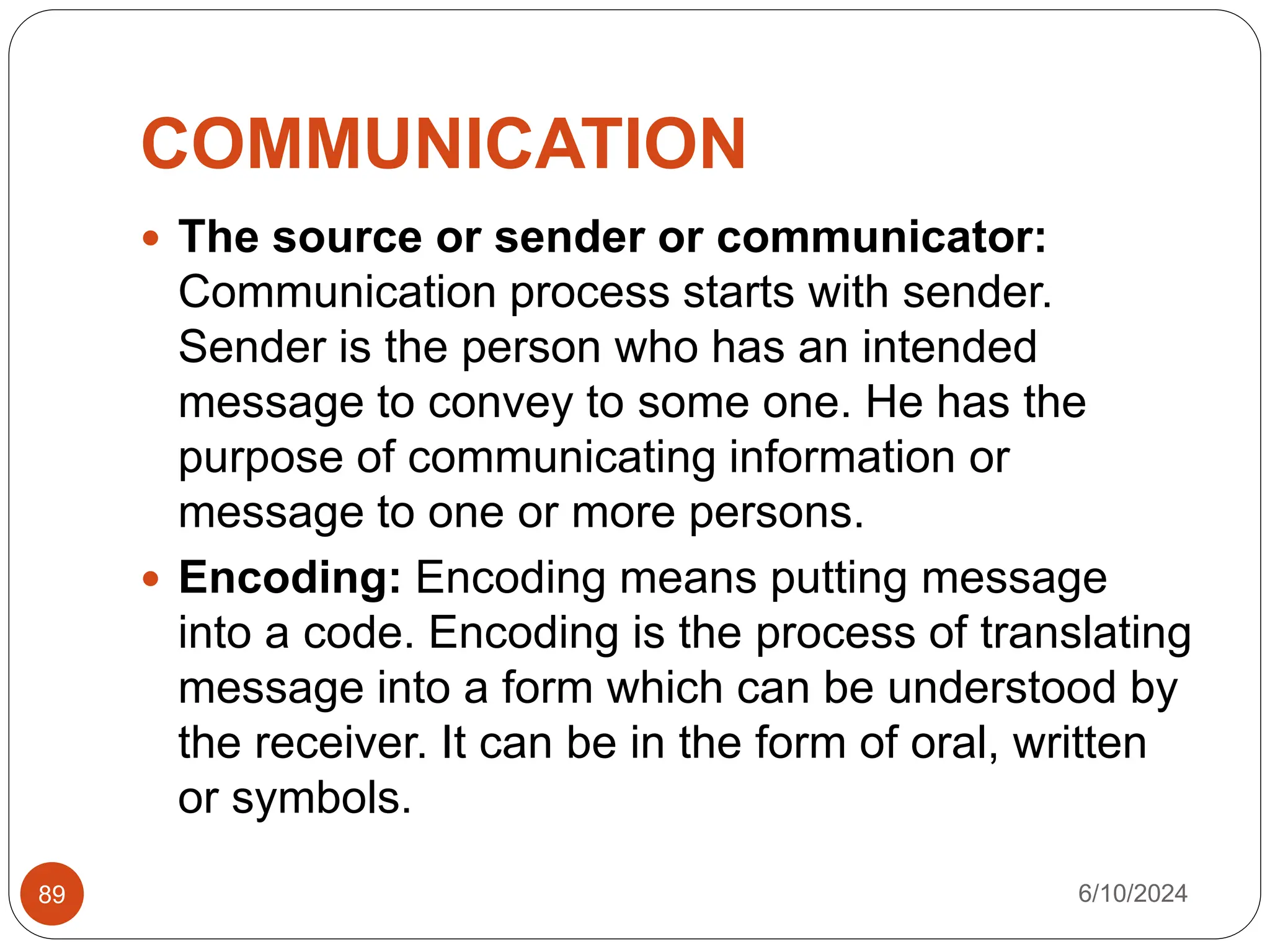 COMMUNICATION
6/10/2024
89
 The source or sender or communicator:
Communication process starts with sender.
Sender is the person who has an intended
message to convey to some one. He has the
purpose of communicating information or
message to one or more persons.
 Encoding: Encoding means putting message
into a code. Encoding is the process of translating
message into a form which can be understood by
the receiver. It can be in the form of oral, written
or symbols.
 