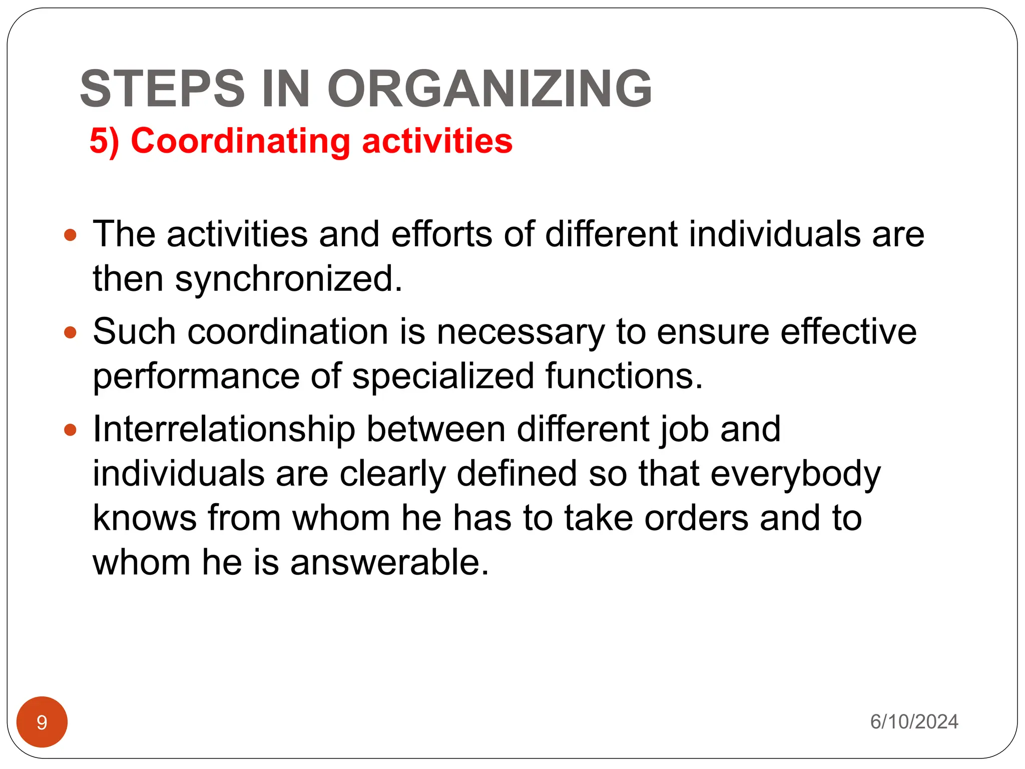 STEPS IN ORGANIZING
5) Coordinating activities
9
 The activities and efforts of different individuals are
then synchronized.
 Such coordination is necessary to ensure effective
performance of specialized functions.
 Interrelationship between different job and
individuals are clearly defined so that everybody
knows from whom he has to take orders and to
whom he is answerable.
6/10/2024
 