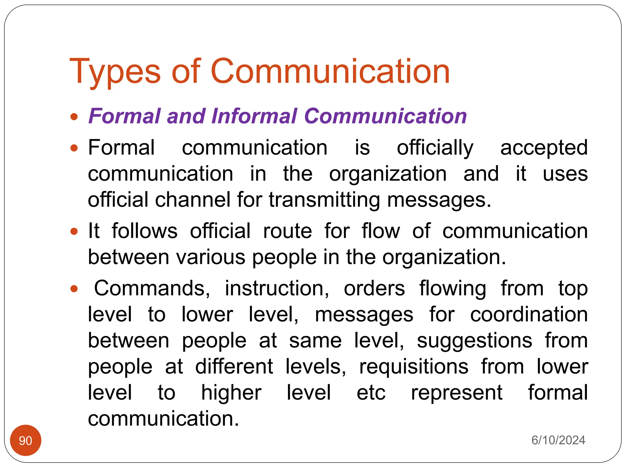 Types of Communication
6/10/2024
90
 Formal and Informal Communication
 Formal communication is officially accepted
communication in the organization and it uses
official channel for transmitting messages.
 It follows official route for flow of communication
between various people in the organization.
 Commands, instruction, orders flowing from top
level to lower level, messages for coordination
between people at same level, suggestions from
people at different levels, requisitions from lower
level to higher level etc represent formal
communication.
 