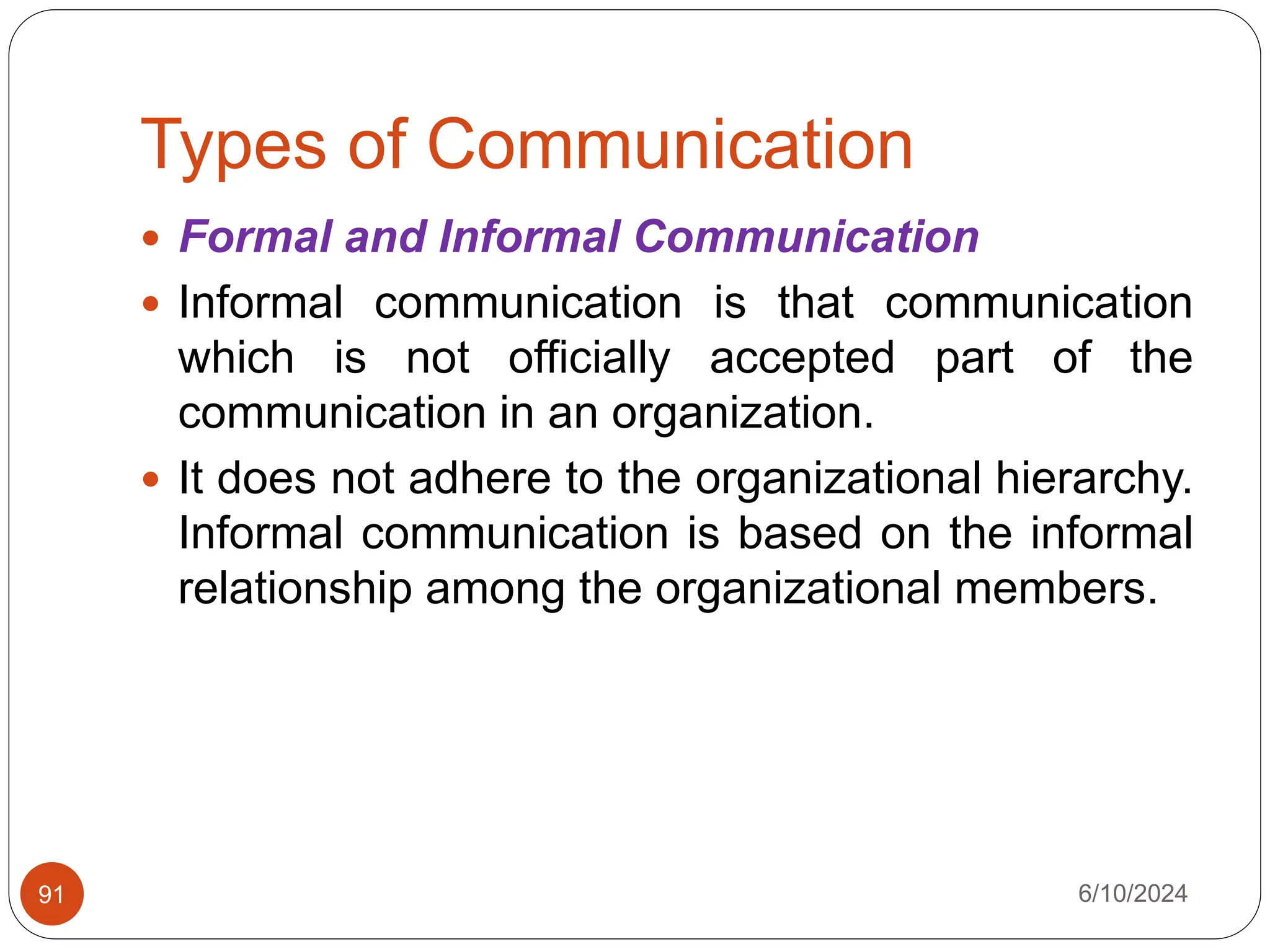 Types of Communication
6/10/2024
91
 Formal and Informal Communication
 Informal communication is that communication
which is not officially accepted part of the
communication in an organization.
 It does not adhere to the organizational hierarchy.
Informal communication is based on the informal
relationship among the organizational members.
 