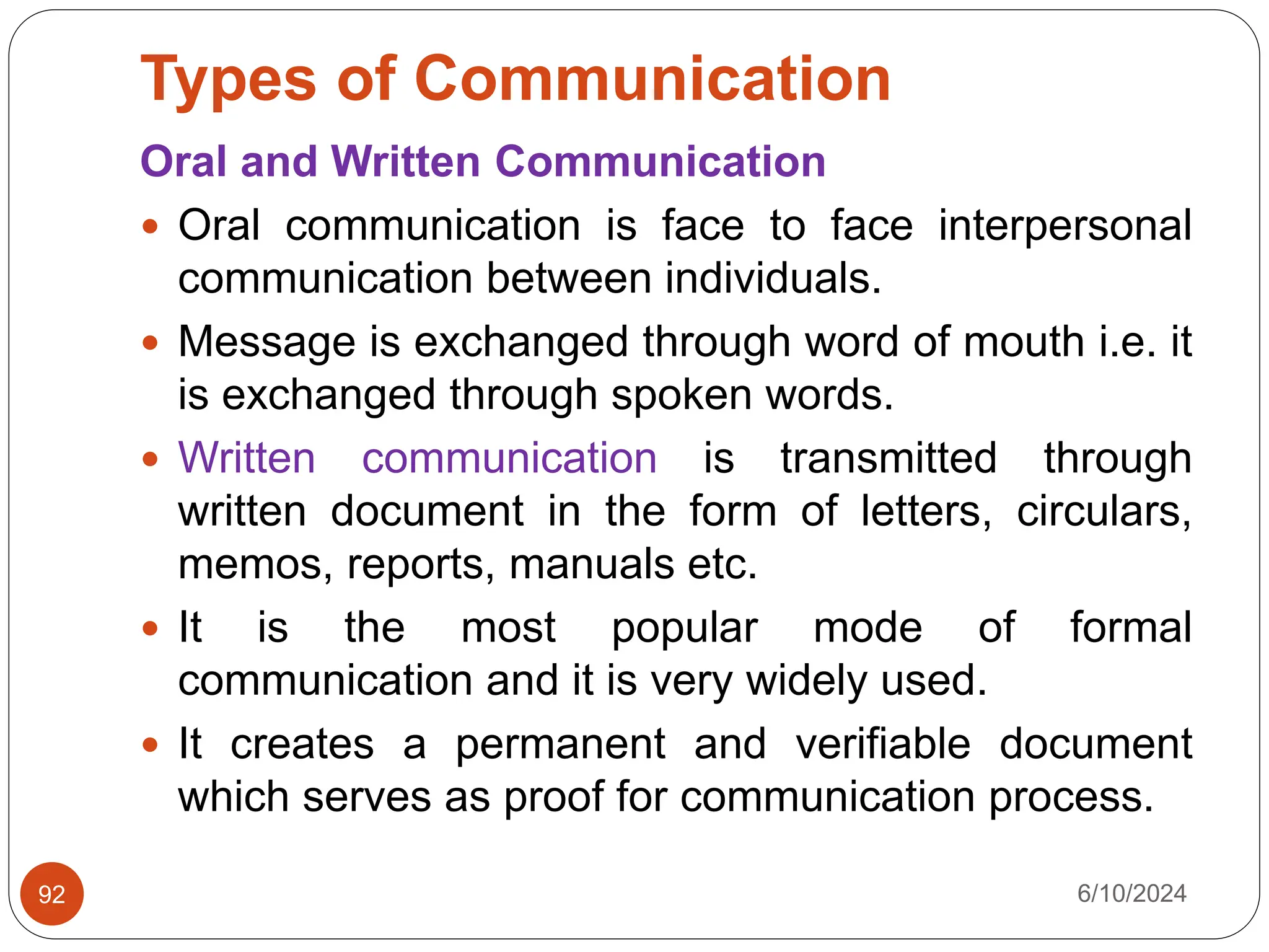 Types of Communication
6/10/2024
92
Oral and Written Communication
 Oral communication is face to face interpersonal
communication between individuals.
 Message is exchanged through word of mouth i.e. it
is exchanged through spoken words.
 Written communication is transmitted through
written document in the form of letters, circulars,
memos, reports, manuals etc.
 It is the most popular mode of formal
communication and it is very widely used.
 It creates a permanent and verifiable document
which serves as proof for communication process.
 