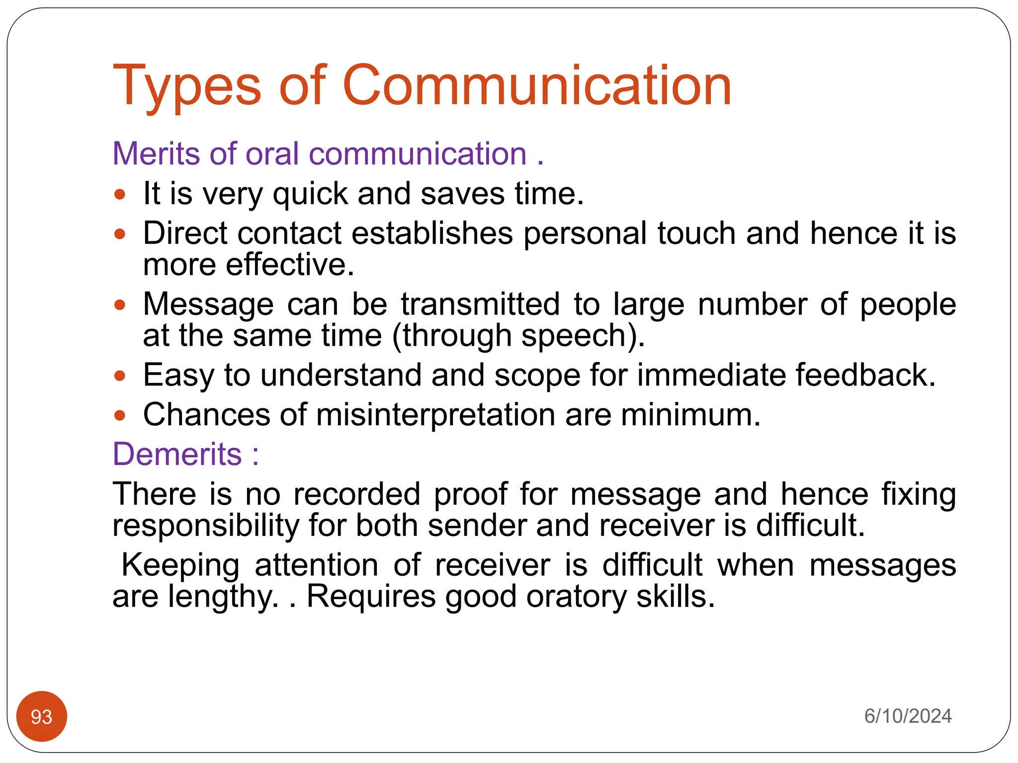 Types of Communication
6/10/2024
93
Merits of oral communication .
 It is very quick and saves time.
 Direct contact establishes personal touch and hence it is
more effective.
 Message can be transmitted to large number of people
at the same time (through speech).
 Easy to understand and scope for immediate feedback.
 Chances of misinterpretation are minimum.
Demerits :
There is no recorded proof for message and hence fixing
responsibility for both sender and receiver is difficult.
Keeping attention of receiver is difficult when messages
are lengthy. . Requires good oratory skills.
 