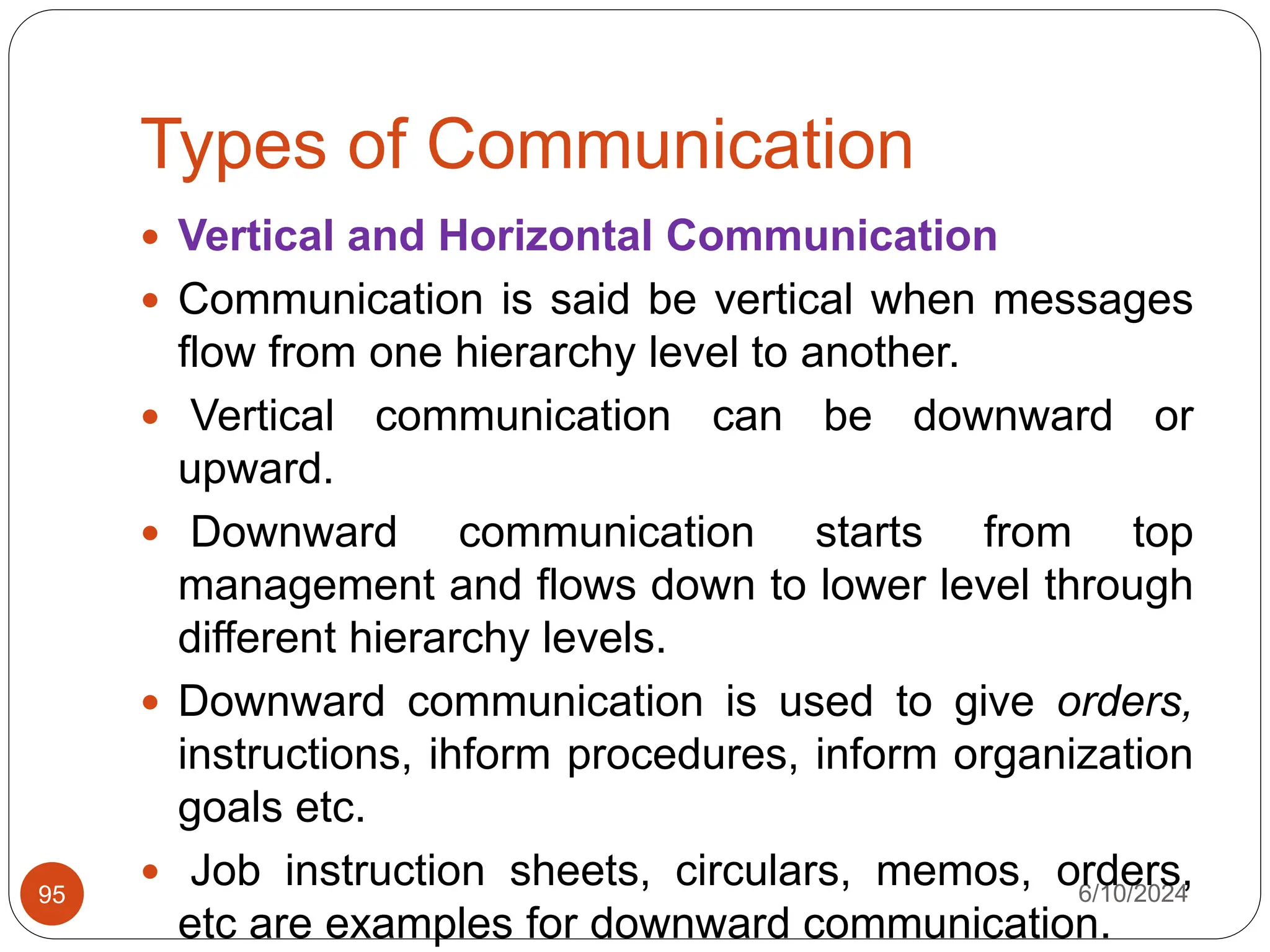 Types of Communication
6/10/2024
95
 Vertical and Horizontal Communication
 Communication is said be vertical when messages
flow from one hierarchy level to another.
 Vertical communication can be downward or
upward.
 Downward communication starts from top
management and flows down to lower level through
different hierarchy levels.
 Downward communication is used to give orders,
instructions, ihform procedures, inform organization
goals etc.
 Job instruction sheets, circulars, memos, orders,
etc are examples for downward communication.
 