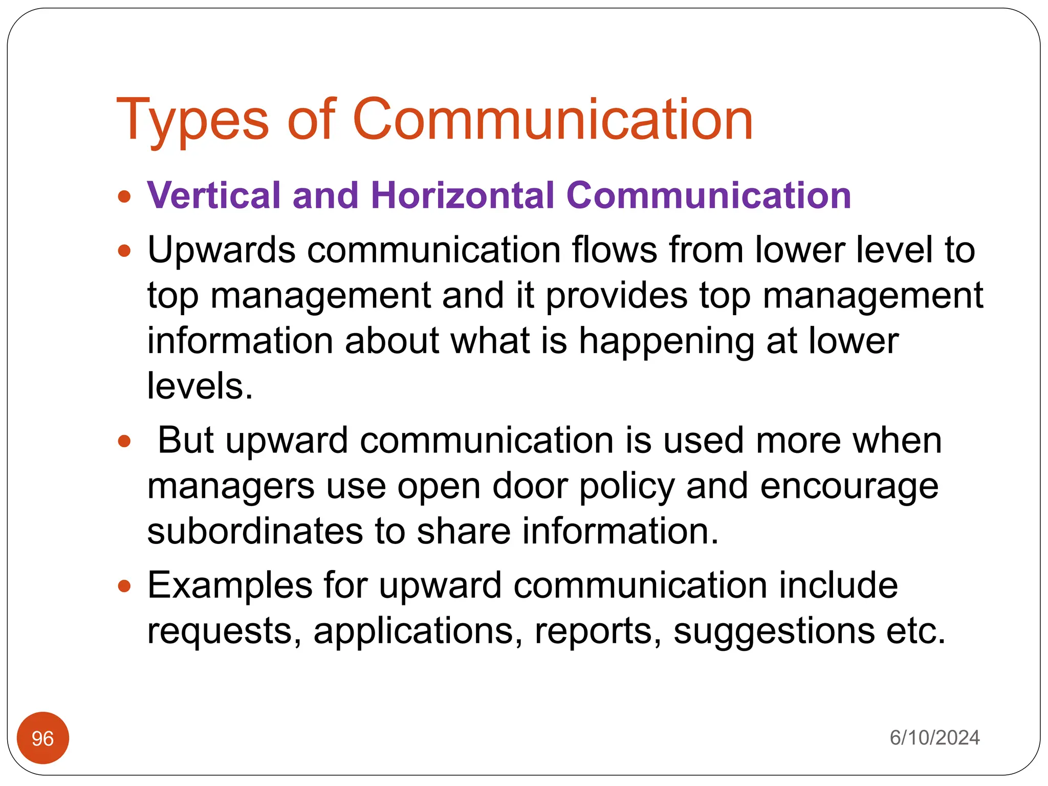 Types of Communication
6/10/2024
96
 Vertical and Horizontal Communication
 Upwards communication flows from lower level to
top management and it provides top management
information about what is happening at lower
levels.
 But upward communication is used more when
managers use open door policy and encourage
subordinates to share information.
 Examples for upward communication include
requests, applications, reports, suggestions etc.
 