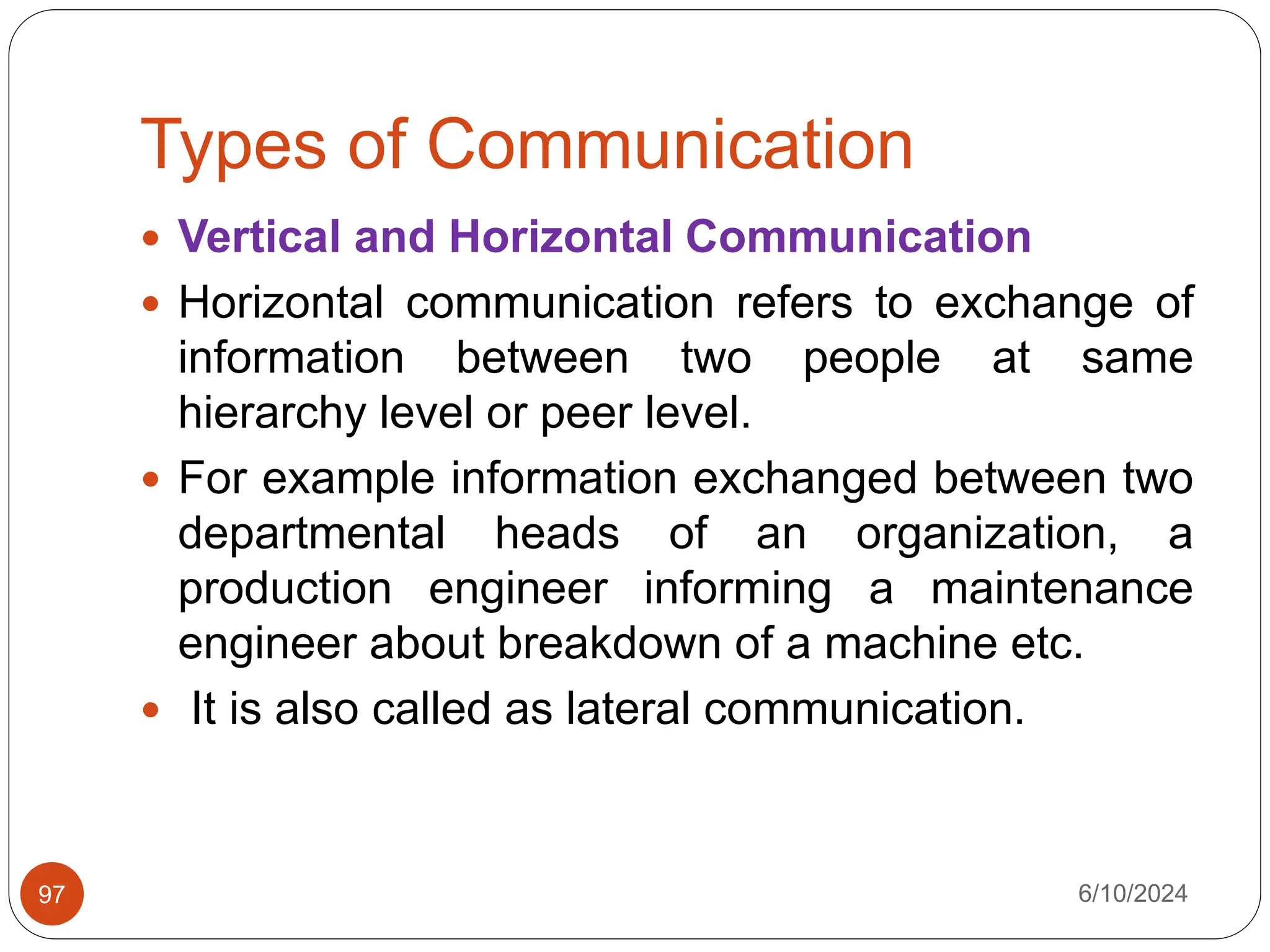 Types of Communication
6/10/2024
97
 Vertical and Horizontal Communication
 Horizontal communication refers to exchange of
information between two people at same
hierarchy level or peer level.
 For example information exchanged between two
departmental heads of an organization, a
production engineer informing a maintenance
engineer about breakdown of a machine etc.
 It is also called as lateral communication.
 