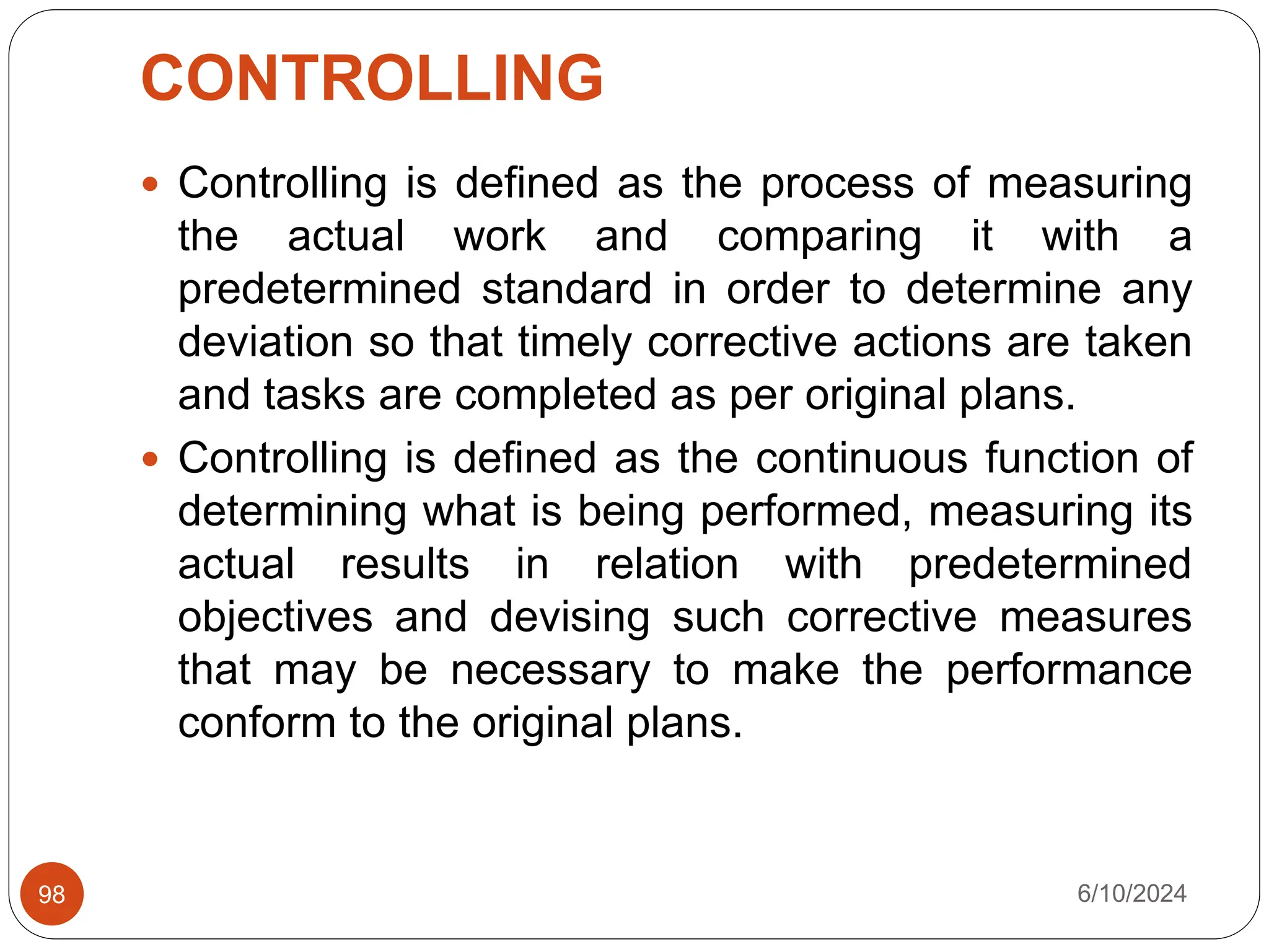 CONTROLLING
6/10/2024
98
 Controlling is defined as the process of measuring
the actual work and comparing it with a
predetermined standard in order to determine any
deviation so that timely corrective actions are taken
and tasks are completed as per original plans.
 Controlling is defined as the continuous function of
determining what is being performed, measuring its
actual results in relation with predetermined
objectives and devising such corrective measures
that may be necessary to make the performance
conform to the original plans.
 