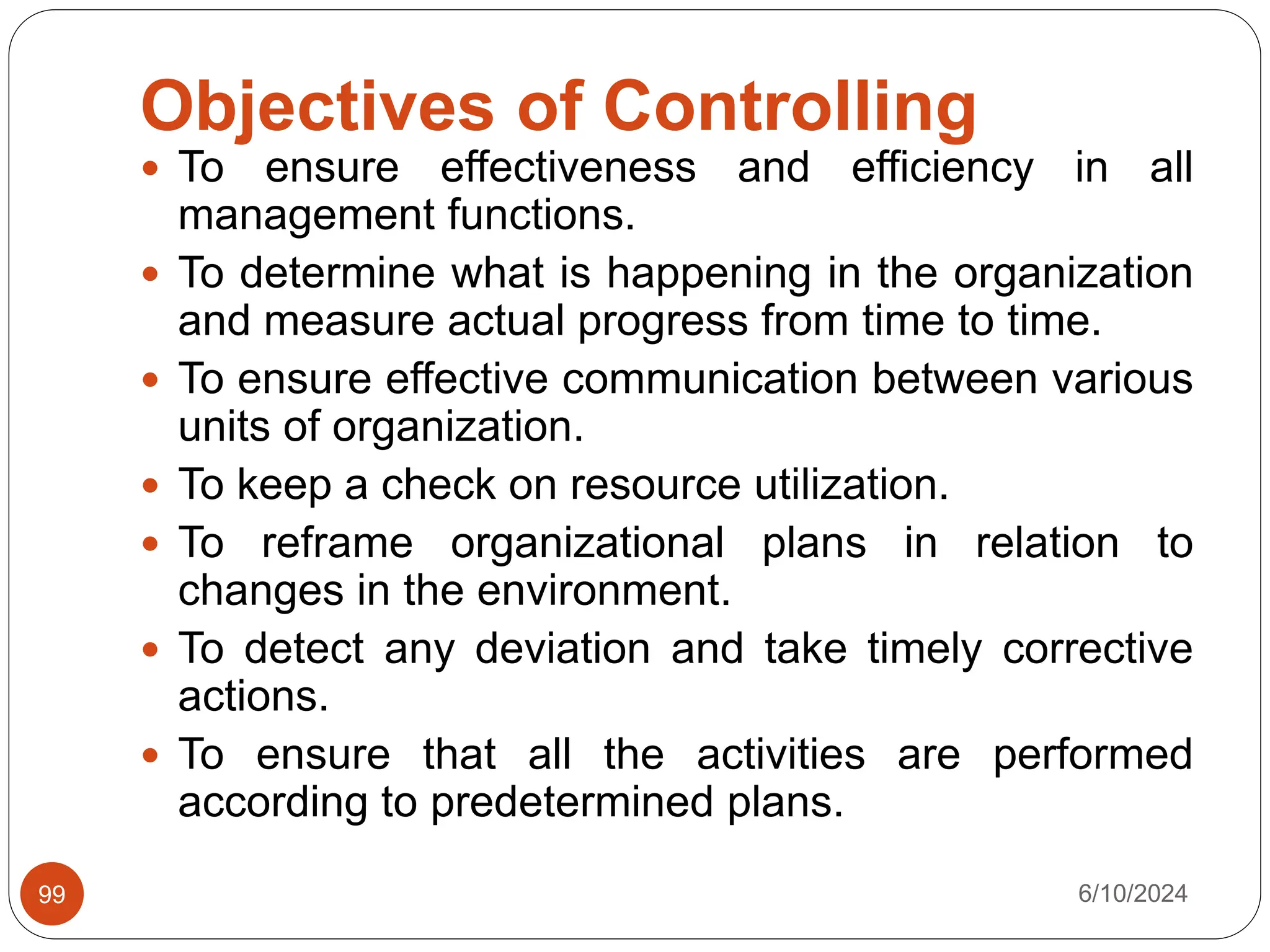 Objectives of Controlling
6/10/2024
99
 To ensure effectiveness and efficiency in all
management functions.
 To determine what is happening in the organization
and measure actual progress from time to time.
 To ensure effective communication between various
units of organization.
 To keep a check on resource utilization.
 To reframe organizational plans in relation to
changes in the environment.
 To detect any deviation and take timely corrective
actions.
 To ensure that all the activities are performed
according to predetermined plans.
 