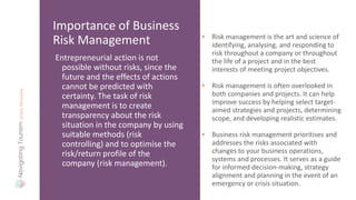 Entrepreneurial action is not
possible without risks, since the
future and the effects of actions
cannot be predicted with
certainty. The task of risk
management is to create
transparency about the risk
situation in the company by using
suitable methods (risk
controlling) and to optimise the
risk/return profile of the
company (risk management).
Importance of Business
Risk Management • Risk management is the art and science of
identifying, analysing, and responding to
risk throughout a company or throughout
the life of a project and in the best
interests of meeting project objectives.
• Risk management is often overlooked in
both companies and projects. It can help
improve success by helping select target-
aimed strategies and projects, determining
scope, and developing realistic estimates.
• Business risk management prioritises and
addresses the risks associated with
changes to your business operations,
systems and processes. It serves as a guide
for informed decision-making, strategy
alignment and planning in the event of an
emergency or crisis situation.
 