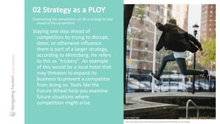 Outsmarting the competitors can be a strategy to stay
ahead of the competition.
02 Strategy as a PLOY
Staying one step ahead of
competitors by trying to disrupt,
deter, or otherwise influence
them is part of a larger strategy,
according to Mintzberg. He refers
to this as "trickery". An example
of this would be a local hotel that
may threaten to expand its
business to prevent a competitor
from doing so. Tools like the
Future Wheel help you examine
future situations where
competition might arise.
Photo: Mary Taylor
https://uk.indeed.com/career-advice/career-development/mintzberg-5-ps-of-strategy
 
