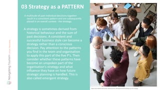 A multitude of past individual decisions together
result in a consistent pattern and are subsequently
placed in an overall context - the strategy.
03 Strategy as a PATTERN
A strategy is sometimes derived from
historical behaviour and the sum of
past decisions. A consistent and
successful business style can become a
strategy rather than a conscious
decision. Pay attention to the patterns
you find in the team and organisation
to apply this part of the five P's. Then
consider whether these patterns have
become an unspoken part of the
organisation's strategy and what
influence they have on how future
strategic planning is handled. This is
also called emergent strategy.
Photo: fauxels
https://uk.indeed.com/career-advice/career-development/mintzberg-5-ps-of-strategy
 