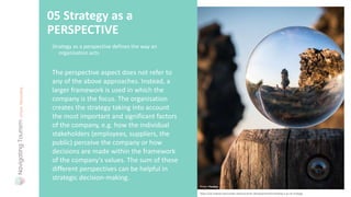 Strategy as a perspective defines the way an
organisation acts.
05 Strategy as a
PERSPECTIVE
https://uk.indeed.com/career-advice/career-development/mintzberg-5-ps-of-strategy
The perspective aspect does not refer to
any of the above approaches. Instead, a
larger framework is used in which the
company is the focus. The organisation
creates the strategy taking into account
the most important and significant factors
of the company, e.g. how the individual
stakeholders (employees, suppliers, the
public) perceive the company or how
decisions are made within the framework
of the company's values. The sum of these
different perspectives can be helpful in
strategic decision-making.
Photo: Pixabay
 