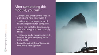 ... understand what factors lead to
a crisis and how to prevent it
... understand the importance of
risk management for companies
... know the tools for developing a
sound strategy and how to apply
them
... recognise and evaluate crisis risk
factors for your company at an
early stage
...know the principles of business
continuity management
After completing this
module, you will…
Photo: Tobias Bjørkli
 