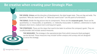 Be creative when creating your Strategic Plan
THE VISION. Visions set the direction of development; the ideal target state. They are big and wide. The
questions "Who do I want to be?" or "What do I want to be?" are the point of orientation.
THE GOALS. Divide the big picture into its components. These are the corporate goals. These can be
quantitative, i.e. measurable, or qualitative, i.e. indirectly measurable. In addition, a distinction is made
between short-term, medium-term and long-term goals.
THE STRATEGIES. These are the steps that need to be taken to achieve the company's goals. They are
usually broader and include several measures.
THE MEASURES. The strategy is the operational plan from which measures (task packages)
can be derived. These measures may include further analysis and surveys and are designed
to serve the strategy.
By following the 4 steps, you and your team will be able to develop your joint strategic plan, targets and actions.
 