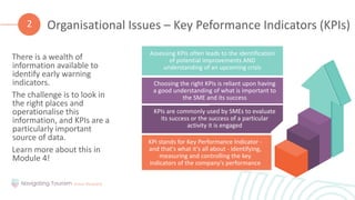 There is a wealth of
information available to
identify early warning
indicators.
The challenge is to look in
the right places and
operationalise this
information, and KPIs are a
particularly important
source of data.
Learn more about this in
Module 4!
Organisational Issues – Key Peformance Indicators (KPIs)
2
KPI stands for Key Performance Indicator -
and that's what it's all about - identifying,
measuring and controlling the key
indicators of the company's performance
KPIs are commonly used by SMEs to evaluate
its success or the success of a particular
activity it is engaged
Choosing the right KPIs is reliant upon having
a good understanding of what is important to
the SME and its success
Assessing KPIs often leads to the identification
of potential improvements AND
understanding of an upcoming crisis
 