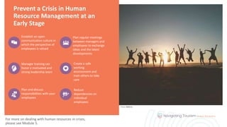 Prevent a Crisis in Human
Resource Management at an
Early Stage
Establish an open
communication culture in
which the perspective of
employees is valued
Plan regular meetings
between managers and
employees to exchange
ideas and the latest
developments
Manager training can
foster a motivated and
strong leadership team
Create a safe
working
environment and
train others to take
care
Plan and discuss
responsibilities with your
employees
Reduce
dependencies on
individual
employees
For more on dealing with human resources in crises,
please see Module 5.
Photo: Belle Co
 