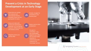 Prevent a Crisis in Technology
Development at an Early Stage
Check that you comply
with national and
international industry
standards; these can be a
good guide for action
Include a budget for
innovation in your
business plan
Keep up to date with
trends and optimization
potential, e.g., by internet
research, visiting trade fairs
and industry events
Keep an eye on your
competitors
Regularly revise your
service offer
Be open to
innovation – e.g.,
you could adjust
regularly tour offers,
set up social media
channels or
communicate with
customers via
messenger services Photo: Chokniti Khongchum
 