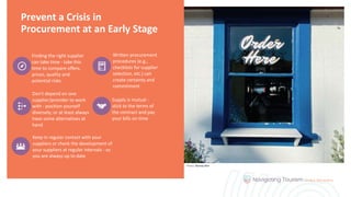 Prevent a Crisis in
Procurement at an Early Stage
Finding the right supplier
can take time - take this
time to compare offers,
prices, quality and
potential risks
Written procurement
procedures (e.g.,
checklists for supplier
selection, etc.) can
create certainty and
commitment
Don't depend on one
supplier/provider to work
with - position yourself
diversely; or at least always
have some alternatives at
hand
Supply is mutual -
stick to the terms of
the contract and pay
your bills on time
Keep in regular contact with your
suppliers or check the development of
your suppliers at regular intervals - so
you are always up to date
Photo: Wendy Wei
 