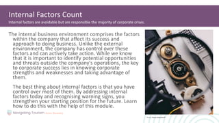 The internal business environment comprises the factors
within the company that affect its success and
approach to doing business. Unlike the external
environment, the company has control over these
factors and can actively take action. While we know
that it is important to identify potential opportunities
and threats outside the company's operations, the key
to corporate success lies in knowing corporate
strengths and weaknesses and taking advantage of
them.
The best thing about internal factors is that you have
control over most of them. By addressing internal
factors today and recognising warning signs, you
strengthen your starting position for the future. Learn
how to do this with the help of this module.
Internal Factors Count
Internal factors are avoidable but are responsible the majority of corporate crises.
Photo: Shane Aldendorff
 